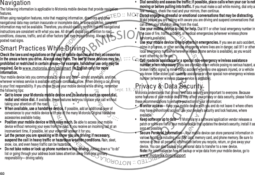 60NavigationNavigat ionThe following information is applicable to Motorola mobile devices that provide navigation features.When using navigation features, note that mapping information, directions and other navigational data may contain inaccurate or incomplete data. In some countries, complete information may not be available. Therefore, you should visually confirm that the navigational instructions are consistent w ith what you see. All drivers should pay attention to road conditions, closures, traffic, and all other factors that may impact driving. Always obey posted road signs.Smart Practices While DrivingDriving SafetyCheck the law s and regulations on the use of mobile devices and their accessories in the areas where you drive. Alw ays obey them. The use of these devices may be prohibited or restricted in certain areas— for example, handsfree use only may be required. Go to w ww .motorola.com/ callsmart (in English only) for more information.Your mobile device lets you communicate by voice and data— almost anyw here, anytime, wherever wireless service is available and safe conditions allow. When driving a car, driving is your first responsibility. If you choose to use your mobile device while driving, remember the following tips:• Get to know  your M otorola mobile device and its features such as speed dial, redial and voice dial. If available, these features help you to place your call without taking your attention off the road.• When available, use a handsfree device. If possible, add an additional layer of convenience to your mobile device w ith one of the many M otorola Original handsfree accessories available today.• Position your mobile device w ithin easy reach. Be able to access your mobile device without removing your eyes from the road. If you receive an incoming call at an inconvenient time, if possible, let your voicemail answer it for you.• Let the person you are speaking w ith know  you are driving; if necessary, suspend the call in heavy traffic or hazardous w eather conditions. Rain, sleet, snow, ice, and even heavy traffic can be hazardous.• Do not take notes or look up phone numbers w hile driving. Jotting down a “ to do”  list or going through your address book takes attention away from your primary responsibility— driving safely.• Dial sensibly and assess the traffic; if possible, place calls when your car is not moving or before pulling into traffic. If you must make a call while moving, dial only a few numbers, check the road and your mirrors, then continue.• Do not engage in stressful or emotional conversations that may be distracting. M ake people you are talking with aware you are driving and suspend conversations that can divert your attention away from the road.• Use your mobile device to call for help. Dial 911 or other local emergency number in the case of fire, traffic accident, or medical emergencies (wherever wireless phone service is available).• Use your mobile device to help others in emergencies. If you see an auto accident, crime in progress, or other serious emergency where lives are in danger, call 911 or other local emergency number (w herever wireless phone service is available), as you would want others to do for you.• Call roadside assistance or a special non-emergency w ireless assistance number w hen necessary. If you see a broken-down vehicle posing no serious hazard, a broken traffic signal, a minor traffic accident where no one appears injured, or a vehicle you know  to be stolen, call roadside assistance or other special non-emergency w ireless number (w herever wireless phone service is available).Privacy &amp; Data SecurityPrivacy &amp; Data SecurityM otorola understands that privacy and data security are important to everyone. Because some features of your mobile device may affect your privacy or data security, please follow these recommendations to enhance protection of your information:• M onitor access— Keep your mobile device with you and do not leave it w here others may have unmonitored access. Use your device’s security and lock features, where available.• Keep software up to date— If Motorola or a softw are/ application vendor releases a patch or softw are fix for your mobile device that updates the device’s security, install it as soon as possible.• Secure Personal Information— Your mobile device can store personal information in various locations including your SIM card, memory card, and phone memory. Be sure to remove or clear all personal information before you recycle, return, or give aw ay your device. You can also backup your personal data to transfer to a new device.Note: For information on how to backup or wipe data from your mobile device, go to ww w .motorola.com/ support
