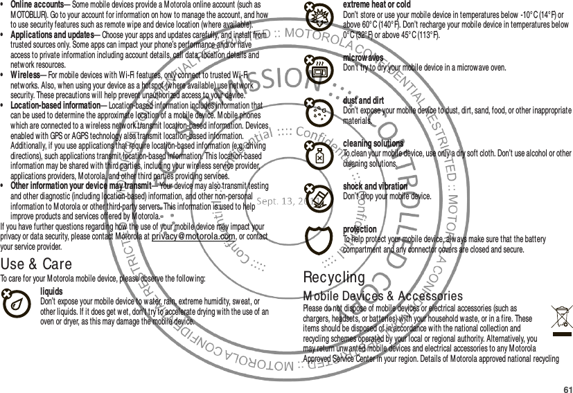 61• Online accounts— Some mobile devices provide a Motorola online account (such as M OTOBLUR). Go to your account for information on how to manage the account, and how to use security features such as remote wipe and device locati on (where available).• Applications and updates— Choose your apps and updates carefully, and install from trusted sources only. Some apps can impact your phone’s performance and/or have access to private information including account details, call data, location details and network resources.• Wireless— For mobile devices w ith Wi-Fi features, only connect to trusted Wi-Fi networks. Also, when using your device as a hotspot (w here available) use netw ork security. These precautions will help prevent unauthorized access to your device.• Location-based information— Location-based information includes information that can be used to determine the approximate location of a mobile device. Mobile phones which are connected to a wireless network transmit location-based information. Devices enabled with GPS or AGPS technology also transmit location-based information. Additionally, if you use applications that require location-based information (e.g. driving directions), such applications transmit location-based information. This location-based information may be shared with third parties, including your wireless service provider, applications providers, Motorola, and other third parties providing services.• Other information your device may transmit— Your device may also transmit testing and other diagnostic (including location-based) information, and other non-personal information to M otorola or other third-party servers. This information is used to help improve products and services offered by M otorola.If you have further questions regarding how the use of your mobile device may impact your privacy or data security, please contact M otorola at privacy@motorola.com, or contact your service provider.Use &amp;  CareUse &amp; CareTo care for your M otorola mobile device, please observe the follow ing:liquidsDon’t expose your mobile device to water, rain, extreme humidity, sweat, or other liquids. If it does get wet, don’t try to accelerate drying with the use of an oven or dryer, as this may damage the mobile device.extreme heat or coldDon’t store or use your mobile device in temperatures below -10°C (14°F) or above 60°C (140°F). Don’t recharge your mobile device in temperatures below 0°C (32°F) or above 45° C (113°F).microwavesDon’t try to dry your mobile device in a microwave oven.dust and dirtDon’t expose your mobile device to dust, dirt, sand, food, or other inappropriate materials.cleaning solutionsTo clean your mobile device, use only a dry soft cloth. Don’t use alcohol or other cleaning solutions.shock and vibrationDon’t drop your mobile device.protectionTo help protect your mobile device, always make sure that the battery compartment and any connector covers are closed and secure.RecyclingRecyclingM obile Devices &amp;  AccessoriesPlease do not dispose of mobile devices or electrical accessories (such as chargers, headsets, or batteries) with your household w aste, or in a fire. These items should be disposed of in accordance with the national collection and recycling schemes operated by your local or regional authority. Alternatively, you may return unwanted mobile devices and electrical accessories to any Motorola Approved Service Center in your region. Details of M otorola approved national recycling 