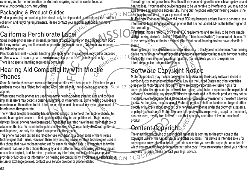 62schemes, and further information on M otorola recycling activities can be found at: ww w .motorola.com/recyclingPackaging &amp;  Product GuidesProduct packaging and product guides should only be disposed of in accordance with national collection and recycling requirements. Please contact your regional authorities for more details.California Perchlorate LabelPerchlorate LabelSome mobile phones use an internal, permanent backup battery on the printed circuit board that may contain very small amounts of perchlorate. In such cases, California law  requires the following label:Perchlorate M aterial – special handling may apply when the battery is recycled or disposed of. See w ww .dtsc.ca.gov/ hazardouswaste/ perchlorate (in English only).There is no special handling required by consumers.Hearing Aid Compatibility with M obile PhonesHearing Aid Compatibilit ySome Motorola phones are measured for compatibility with hearing aids. If the box for your particular model has “ Rated for Hearing Aids” printed on it, the following explanation applies.When some mobile phones are used near some hearing devices (hearing aids and cochlear implants), users may detect a buzzing, humming, or w hining noise. Some hearing devices are more immune than others to this interference noise, and phones also vary in the amount of interference they generate.The wireless telephone industry has developed ratings for some of their mobile phones, to assist hearing device users in finding phones that may be compatible with their hearing devices. Not all phones have been rated. Phones that are rated have the rating on their box or a label on the box. To maintain the published Hearing Aid Compatibility (HAC) rating for this mobile phone, use only the original equipment battery model.This phone has been tested and rated for use with hearing aids for some of the wireless technologies that it uses. However, there may be some new er wireless technologies used in this phone that have not been tested yet for use with hearing aids. It is important to try the different features of this phone thoroughly and in different locations, using your hearing aid or cochlear implant, to determine if you hear any interfering noise. Contact your service provider or Motorola for information on hearing aid compatibility. If you have questions about return or exchange policies, contact your service provider or phone retailer.The ratings are not guarantees. Results will vary depending on the user’s hearing device and hearing loss. If your hearing device happens to be vulnerable to interference, you may not be able to use a rated phone successfully. Trying out the phone with your hearing device is the best way to evaluate it for your personal needs.M -Ratings: Phones rated M 3 or M4 meet FCC requirements and are likely to generate less interference to hearing devices than phones that are not labeled. M4 is the better/higher of the two ratings.T-Ratings: Phones rated T3 or T4 meet FCC requirements and are likely to be more usable with a hearing device’s telecoil (“T Sw itch”  or “Telephone Switch” ) than unrated phones. T4 is the better/ higher of the tw o ratings. (Note that not all hearing devices have telecoils in them.)Hearing devices may also be measured for immunity to this type of interference. Your hearing device manufacturer or hearing health professional may help you find results for your hearing device. The more immune your hearing aid is, the less likely you are to experience interference noise from mobile phones.Softw are Copyright NoticeSoftw are Copy ri ght Noti ceM otorola products may include copyrighted Motorola and third-party softw are stored in semiconductor memories or other media. Laws in the United States and other countries preserve for Motorola and third-party software providers certain exclusive rights for copyrighted software, such as the exclusive rights to distribute or reproduce the copyrighted software. Accordingly, any copyrighted software contained in Motorola products may not be modified, reverse-engineered, distributed, or reproduced in any manner to the extent allowed by law. Furthermore, the purchase of Motorola products shall not be deemed to grant either directly or by implication, estoppel, or otherwise, any license under the copyrights, patents, or patent applications of M otorola or any third-party software provider, except for the normal, non-exclusive, royalty-free license to use that arises by operation of law in the sale of a product.Content CopyrightContent Copyri ghtThe unauthorized copying of copyrighted materials is contrary to the provisions of the Copyright Laws of the United States and other countries. This device is intended solely for copying non-copyrighted materials, materials in which you ow n the copyright, or materials which you are authorized or legally permitted to copy. If you are uncertain about your right to copy any material, please contact your legal advisor.