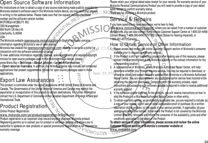 63Open Source Softw are InformationOSS Inform at ionFor instructions on how to obtain a copy of any source code being made publicly available by Motorola related to software used in this Motorola mobile device, you may send your request in writing to the address below. Please make sure that the request includes the model number and the software version number.M OTOROLA M OBILITY, INC.OSS Management600 North US Hwy 45Libertyville, IL 60048USAThe Motorola website opensource.motorola.com (in English only) also contains information regarding M otorola&apos;s use of open source.Motorola has created the opensource.motorola.com w ebsite to serve as a portal for interaction w ith the software community-at-large.To view additional information regarding licenses, acknowledgments and required copyright notices for open source packages used in this Motorola mobile device, please press M enu Key &gt;Se t tings &gt;About phone &gt;Le gal inf orm at ion &gt;Open source licenses. In addition, this Motorola device may include self-contained applications that present supplemental notices for open source packages used in those applications.Export Law AssurancesExport LawThis product is controlled under the export regulations of the United States of America and Canada. The Governments of the United States of America and Canada may restrict the exportation or re-exportation of this product to certain destinations. For further information contact the U.S. Department of Commerce or the Canadian Department of Foreign Affairs and International Trade.Product RegistrationRegist rati onOnline Product Registration:w ww .motorola.com/us/ productregistration (in English only)Product registration is an important step toward enjoying your new M otorola product. Registering permits us to contact you for product or software updates and allows you to subscribe to updates on new  products or special promotions. Registration is not required for warranty coverage.Please retain your original dated sales receipt for your records. For warranty service of your M otorola Personal Communications Product you w ill need to provide a copy of your dated sales receipt to confirm warranty status.Thank you for choosing a M otorola product.Service &amp; RepairsIf you have questions or need assistance, we&apos;re here to help.Go to w ww .motorola.com/ support, where you can select from a number of customer care options. You can also contact the Motorola Customer Support Center at 1-800-331-6456 (United States), 1-888-390-6456 (TTY/TDD United States for hearing impaired), or 1-800-461-4575 (Canada).How  to Obtain Service or Other Information  1. Please access and review the online Customer Support section of Motorola&apos;s consumer website prior to requesting warranty service.2. If the Product is still not functioning properly after making use of this resource, please contact the Warrantor listed at the Motorola website or the contact information for the corresponding location.3. A representative of Motorola, or of a M otorola Authorized Repair Center, will help determine whether your Product requires service. You may be required to dow nload, or otherwise obtain and accept softw are updates from M otorola or a M otorola Authorized Repair Center. You are responsible for any applicable carrier service fees incurred while obtaining the required dow nloads. Complying with the warranty process, repair instructions and accepting such software updates is required in order to receive additional warranty support.4. If the software update does not fix the problem, you w ill receive instructions on how to ship the Product to a Motorola Authorized Repair Center or other entity.5. To obtain warranty service, as permitted by applicable law , you are required to include: (a) a copy of your receipt, bill of sale or other comparable proof of purchase; (b) a written description of the problem; (c) the name of your service provider, if applicable; (d) your address and telephone number. In the event the Product is not covered by the Motorola Limited Warranty, Motorola will inform the consumer of the availability, price and other conditions applicable to the repair of the Product.To obtain service or other information, please access and review the online Customer Support section of M otorola&apos;s consumer w ebsite at ww w .motorola.com.