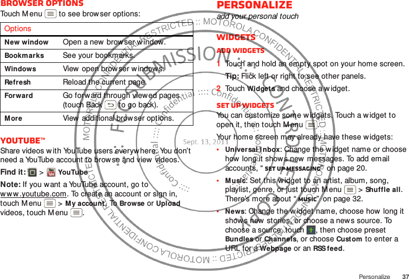 37PersonalizeBrowser optionsTouch Menu  to see brow ser options:YouTube™Share videos w ith YouTube users everywhere. You don’t need a YouTube account to brow se and view videos.Find it:   &gt;YouTubeNote: If you want a YouTube account, go to w w w .youtube.com. To create an account or sign in, touch M enu  &gt;My account. To Browse or Upload videos, touch M enu .OptionsNew windowOpen a new  browser w indow.BookmarksSee your bookmarks.WindowsView  open brow ser window s.RefreshReload the current page.ForwardGo forward through viewed pages (touch Back  to go back).MoreView additional brow ser options.Personalizeadd your personal touchWidgetsAdd widgets  1Touch and hold an empty spot on your home screen.Tip: Flick left or right to see other panels.2Touch Widgets and choose a w idget.Set up widgetsYou can customize some w idgets. Touch a w idget to open it, then touch Menu .Your home screen may already have these w idgets:•Universal Inbox: Change the w idget name or choose how long it show s new messages. To add email accounts, “ Set up messaging”  on page 20.•Music: Set this w idget to an artist, album, song, playlist, genre, or just touch M enu  &gt;Shuffle all. There’s more about “ Music”  on page 32.•News: Change the w idget name, choose how long it show s new stories, or choose a news source. To choose a source, touch  , then choose preset Bundles or Channels, or choose Custom to enter a URL for a Webpage or an RSS feed.