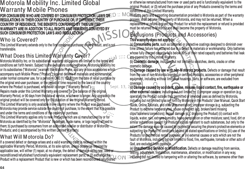 64M otorola M obility Inc. Limited Global Warranty M obile PhonesWarra ntyFOR CONSUM ERS WHO ARE COVERED BY CONSUMER PROTECTION LAWS OR REGULATIONS IN THEIR COUNTRY OF PURCHASE OR, IF DIFFERENT, THEIR COUNTRY OF RESIDENCE, THE BENEFITS CONFERRED BY THIS LIM ITED WARRANTY ARE IN ADDITION TO ALL RIGHTS AND REM EDIES CONVEYED BY SUCH CONSUM ER PROTECTION LAWS AND REGULATIONS.Who is Covered?This Limited Warranty extends only to the first consumer purchaser of the Product, and is not transferable.What Does this Limited Warranty Cover?Motorola M obility Inc. or its subsidiaries&apos; w arranty obligations are limited to the terms and conditions set forth herein. Subject to the exclusions contained below, Motorola M obility Inc or its subsidiaries (“M otorola” ) warrant this Mobile Phone, and any in-box accessories which accompany such M obile Phone (“ Product” ) against defects in materials and workmanship, under normal consumer use, for a period of ONE (1) YEAR from the date of retail purchase by the original end-user purchaser, or the period of time required by the laws of the country where the Product is purchased, whichever is longer (“ Warranty Period” ).Repairs made under this Limited Warranty are covered for the balance of the original Warranty Period, or 90 days from the date of service, whichever is longer. Any upgrade to the original product will be covered only for the duration of the original Warranty Period.This Limited Warranty is only available in the country where the Product was purchased. Motorola may provide service outside the country of purchase, to the extent that it is possible and under the terms and conditions of the country of purchase.This Limited Warranty applies only to new Products which are a) manufactured by or for Motorola as identified by the “Motorola” trademark, trade name, or logo legally affixed to them; b) purchased by consumers from an authorized reseller or distributor of M otorola Products; and c) accompanied by this written Limited Warranty.What Will M otorola Do?If a covered defect or damage arises and a valid warranty claim is received within the applicable Warranty Period, M otorola, at its sole option, unless otherwise required by applicable law, will either (1) repair, at no charge, the defect or damage using new, used or reconditioned/refurbished functionally equivalent replacement parts; or (2) exchange the Product with a replacement Product that is new or w hich has been reconditioned/refurbished or otherw ise remanufactured from new or used parts and is functionally equivalent to the original Product; or (3) refund the purchase price of any Products covered by the terms and conditions of this Limited Warranty.Products, parts and supporting documentation provided to Motorola as part of the warranty process, shall become the property of M otorola, and may not be returned. When a replacement or refund is given, the Product for which the replacement or refund is provided must be returned to M otorola and shall become the property of M otorola.Exclusions (Products and Accessories)This w arranty does not apply to:(a) Consumable parts, such as batteries or protective coatings designed to diminish over time unless failure has occurred due to a defect in materials or workmanship. Only batteries whose fully charged capacity falls below  80% of their rated capacity and batteries that leak are covered by this Limited Warranty.(b) Cosmetic damage, including but not limited to scratches, dents, cracks or other cosmetic damage.(c) Damage caused by use with non-M otorola products. Defects or damage that result from the use of non-M otorola branded or certified Products, accessories or other peripheral equipment, including without limitation housings, parts, or software, are excluded from coverage.(d) Damage caused by accident, abuse, misuse, liquid contact, fire, earthquake or other external causes; including but not limited to: (i) improper usage or operation (e.g. operating the Product outside their permitted or intended uses as defined by Motorola, including but not limited to as set forth by Motorola in the Products&apos; User M anual, Quick Start Guide, Online Tutorials, and other documentation), improper storage (e.g. subjecting the Product to extreme temperatures), abuse or neglect (e.g. broken/ bent/missing clips/ fasteners/ connectors); impact damage (e.g. dropping the Product) (ii) contact with liquids, water, rain, extreme humidity, heavy perspiration or other moisture; sand, food, dirt or similar substances (except for Products sold as resistant to such substances, but only to the extent the damage was not caused by incorrectly securing the phone&apos;s protective elements or subjecting the Product to conditions beyond its stated specifications or limits); (iii) use of the Products for commercial rental purposes; or (iv) external causes or acts which are not the fault of M otorola, including but not limited to flood, fire, earthquake, tornado or other acts of God, are excluded from coverage.(e) Unauthorized Service or M odification. Defects or damage resulting from service, testing, adjustment, installation, maintenance, alteration, or modification in any way, including but not limited to tampering with or altering the software, by someone other than 