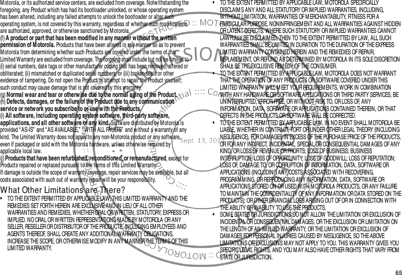 65Motorola, or its authorized service centers, are excluded from coverage. Notwithstanding the foregoing, any Product which has had its bootloader unlocked, or whose operating system has been altered, including any failed attempts to unlock the bootloader or alter such operating system, is not covered by this warranty, regardless of w hether such modifications are authorized, approved, or otherwise sanctioned by Motorola.(f) A product or part that has been modified in any manner w ithout the w ritten permission of M otorola. Products that have been altered in any manner so as to prevent Motorola from determining whether such Products are covered under the terms of this Limited Warranty are excluded from coverage. The forgoing shall include but not be limited to (i) serial numbers, date tags or other manufacturer coding that has been removed, altered or obliterated; (ii) mismatched or duplicated serial numbers; or (iii) broken seals or other evidence of tampering. Do not open the Product or attempt to repair the Product yourself; such conduct may cause damage that is not covered by this warranty.(g) Normal w ear and tear or otherw ise due to the normal aging of the Product.(h) Defects, damages, or the failure of the Product due to any communication service or netw ork you subscribe to or use w ith the Products.(i) All softw are, including operating system software, third-party software, applications, and all other softw are of any kind. Software distributed by M otorola is provided “ AS-IS”  and “ AS AVAILABLE,” “ WITH ALL FAULTS”  and w ithout a warranty of any kind. The Limited Warranty does not apply to any non-Motorola product or any software, even if packaged or sold w ith the Motorola hardw are, unless otherwise required by applicable local law.(j) Products that have been refurbished, reconditioned, or remanufactured, except for Products repaired or replaced pursuant to the terms of this Limited Warranty.If damage is outside the scope of warranty coverage, repair services may be available, but all costs associated w ith such out of warranty repair will be your responsibility.W hat Other Limitations are There?•TO THE EXTENT PERM ITTED BY APPLICABLE LAW, THIS LIM ITED WARRANTY AND THE REM EDIES SET FORTH HEREIN ARE EXCLUSIVE AND IN LIEU OF ALL OTHER WARRANTIES AND REM EDIES, WHETHER ORAL OR WRITTEN, STATUTORY, EXPRESS OR IM PLIED. NO ORAL OR WRITTEN REPRESENTATIONS M ADE BY M OTOROLA OR ANY SELLER, RESELLER OR DISTRIBUTOR OF THE PRODUCTS, INCLUDING EM PLOYEES AND AGENTS THEREOF, SHALL CREATE ANY ADDITIONAL WARRANTY OBLIGATIONS, INCREASE THE SCOPE, OR OTHERWISE M ODIFY IN ANY MANNER THE TERM S OF THIS LIMITED WARRANTY.•TO THE EXTENT PERMITTED BY APPLICABLE LAW, M OTOROLA SPECIFICALLY DISCLAIM S ANY AND ALL STATUTORY OR IMPLIED WARRANTIES, INCLUDING, WITHOUT LIM ITATION, WARRANTIES OF MERCHANTABILITY, FITNESS FOR A PARTICULAR PURPOSE, NONINFRINGEM ENT AND ALL WARRANTIES AGAINST HIDDEN OR LATENT DEFECTS. WHERE SUCH STATUTORY OR IM PLIED WARRANTIES CANNOT LAWFULLY BE DISCLAIMED, THEN TO THE EXTENT PERM ITTED BY LAW, ALL SUCH WARRANTIES SHALL BE LIM ITED IN DURATION TO THE DURATION OF THE EXPRESS LIMITED WARRANTY CONTAINED HEREIN AND THE REMEDIES OF REPAIR, REPLACEM ENT, OR REFUND AS DETERM INED BY MOTOROLA IN ITS SOLE DISCRETION SHALL BE THE EXCLUSIVE REM EDY OF THE CONSUMER.•TO THE EXTENT PERM ITTED BY APPLICABLE LAW, MOTOROLA DOES NOT WARRANT THAT THE OPERATION OF ANY PRODUCTS OR SOFTWARE COVERED UNDER THIS LIMITED WARRANTY W ILL M EET YOUR REQUIREM ENTS, WORK IN COMBINATION WITH ANY HARDWARE OR SOFTWARE APPLICATIONS OR THIRD PARTY SERVICES, BE UNINTERRUPTED, ERROR-FREE, OR WITHOUT RISK TO, OR LOSS OF, ANY INFORM ATION, DATA, SOFTWARE OR APPLICATIONS CONTAINED THEREIN, OR THAT DEFECTS IN THE PRODUCTS OR SOFTWARE WILL BE CORRECTED.•TO THE EXTENT PERMITTED BY APPLICABLE LAW, IN NO EVENT SHALL M OTOROLA BE LIABLE, W HETHER IN CONTRACT, TORT OR UNDER OTHER LEGAL THEORY (INCLUDING NEGLIGENCE), FOR DAMAGES IN EXCESS OF THE PURCHASE PRICE OF THE PRODUCTS, OR FOR ANY INDIRECT, INCIDENTAL, SPECIAL OR CONSEQUENTIAL DAM AGES OF ANY KIND, OR LOSS OF REVENUE OR PROFITS; LOSS OF BUSINESS; BUSINESS INTERRUPTION; LOSS OF OPPORTUNITY; LOSS OF GOODW ILL; LOSS OF REPUTATION; LOSS OF, DAMAGE TO, OR CORRUPTION OF INFORM ATION, DATA, SOFTWARE OR APPLICATIONS (INCLUDING ANY COSTS ASSOCIATED WITH RECOVERING, PROGRAMM ING, OR REPRODUCING ANY INFORM ATION, DATA, SOFTWARE OR APPLICATIONS STORED ON OR USED W ITH MOTOROLA PRODUCTS, OR ANY FAILURE TO MAINTAIN THE CONFIDENTIALITY OF ANY INFORMATION OR DATA STORED ON THE PRODUCTS); OR OTHER FINANCIAL LOSS ARISING OUT OF OR IN CONNECTION WITH THE ABILITY OR INABILITY TO USE THE PRODUCTS.•SOM E STATES OR JURISDICTIONS DO NOT ALLOW THE LIM ITATION OR EXCLUSION OF INCIDENTAL OR CONSEQUENTIAL DAM AGES, OR THE EXCLUSION OR LIM ITATION ON THE LENGTH OF AN IM PLIED WARRANTY, OR THE LIMITATION OR EXCLUSION OF DAM AGES FOR PERSONAL INJURIES CAUSED BY NEGLIGENCE, SO THE ABOVE LIMITATIONS OR EXCLUSIONS M AY NOT APPLY TO YOU. THIS WARRANTY GIVES YOU SPECIFIC LEGAL RIGHTS, AND YOU M AY ALSO HAVE OTHER RIGHTS THAT VARY FROM  STATE OR JURISDICTION.