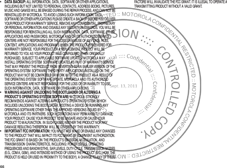 66• DATA BACKUP: ALL INFORM ATION, DATA, SOFTWARE OR OTHER APPLICATIONS, INCLUDING BUT NOT LIM ITED TO PERSONAL CONTACTS, ADDRESS BOOKS, PICTURES, M USIC AND GAM ES WILL BE ERASED DURING THE REPAIR PROCESS, AND CAN NOT BE REINSTALLED BY M OTOROLA. TO AVOID LOSING SUCH INFORMATION, DATA, SOFTWARE OR OTHER APPLICATIONS PLEASE CREATE A BACK UP BEFORE YOU DELIVER YOUR PRODUCT FOR WARRANTY SERVICE, REM OVE ANY CONFIDENTIAL, PROPRIETARY OR PERSONAL INFORM ATION AND DISABLE ANY SECURITY PASSW ORDS. YOU WILL BE RESPONSIBLE FOR REINSTALLING ALL SUCH INFORM ATION, DATA, SOFTWARE, OTHER APPLICATIONS AND PASSWORDS. M OTOROLA AND/ OR ITS AUTHORIZED SERVICE CENTERS ARE NOT RESPONSIBLE FOR THE LOSS OR MISUSE OF ANY DATA, FILES, CONTENT, APPLICATIONS AND PROGRAM S WHEN THE PRODUCT IS DELIVERED FOR WARRANTY SERVICE. YOUR PRODUCT OR A REPLACEM ENT PRODUCT WILL BE RETURNED TO YOU AS YOUR PRODUCT WAS CONFIGURED WHEN ORIGINALLY PURCHASED, SUBJECT TO APPLICABLE SOFTWARE UPDATES. M OTOROLA M AY INSTALL OPERATING SYSTEM  SOFTWARE UPDATES AS PART OF WARRANTY SERVICE THAT M AY PREVENT THE PRODUCT FROM  REVERTING TO AN EARLIER VERSION OF THE OPERATING SYSTEM  SOFTWARE. THIRD PARTY APPLICATIONS INSTALLED ON THE PRODUCT M AY NOT BE COMPATIBLE OR W ORK W ITH THE PRODUCT AS A RESULT OF THE OPERATING SYSTEM  SOFTWARE UPDATE. M OTOROLA AND ITS AUTHORIZED SERVICE CENTERS ARE NOT RESPONSIBLE FOR THE LOSS OF, OR INABILITY TO USE, SUCH INFORM ATION, DATA, SOFTWARE OR OTHER APPLICATIONS.• WARNING AGAINST UNLOCKING THE BOOTLOADER OR ALTERING A PRODUCT&apos;S OPERATING SYSTEM SOFTWARE: M OTOROLA STRONGLY RECOM M ENDS AGAINST ALTERING A PRODUCT&apos;S OPERATING SYSTEM , WHICH INCLUDES UNLOCKING THE BOOTLOADER, ROOTING A DEVICE OR RUNNING ANY OPERATING SOFTWARE OTHER THAN THE APPROVED VERSIONS ISSUED BY M OTOROLA AND ITS PARTNERS. SUCH ALTERATIONS M AY PERM ANENTLY DAM AGE YOUR PRODUCT, CAUSE YOUR PRODUCT TO BE UNSAFE AND/OR CAUSE YOUR PRODUCT TO MALFUNCTION. IN SUCH CASES, NEITHER THE PRODUCT NOR ANY DAMAGE RESULTING THEREFROM  W ILL BE COVERED BY THIS WARRANTY.• IM PORTANT FCC INFORMATION: YOU M UST NOT M AKE OR ENABLE ANY CHANGES TO THE PRODUCT THAT WILL IMPACT ITS FCC GRANT OF EQUIPM ENT AUTHORIZATION. THE FCC GRANT IS BASED ON THE PRODUCT&apos;S EM ISSION, M ODULATION, AND TRANSM ISSION CHARACTERISTICS, INCLUDING: POWER LEVELS, OPERATING FREQUENCIES AND BANDWIDTHS, SAR LEVELS, DUTY-CYCLE, TRANSMISSION M ODES (E.G., CDM A, GSM), AND INTENDED M ETHOD OF USING THE PRODUCT (E.G., HOW THE PRODUCT IS HELD OR USED IN PROXIM ITY TO THE BODY). A CHANGE TO ANY OF THESE FACTORS WILL INVALIDATE THE FCC GRANT. IT IS ILLEGAL TO OPERATE A TRANSM ITTING PRODUCT WITHOUT A VALID GRANT.