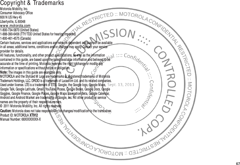 67 Copyright &amp; TrademarksM otorola M obility, Inc.Consumer Advocacy Office600 N US Hwy 45Libertyville, IL 60048ww w .motorola.com1-800-734-5870 (United States)1-888-390-6456 (TTY/TDD United States for hearing impaired)1-800-461-4575 (Canada)Certain features, services and applications are network dependent and may not be available in all areas; additional terms, conditions and/ or charges may apply. Contact your service provider for details.All features, functionality, and other product specifications, as well as the information contained in this guide, are based upon the latest available information and believed to be accurate at the time of printing. M otorola reserves the right to change or modify any information or specifications without notice or obligation.Note: The images in this guide are examples only.MOTOROLA and the Stylized M Logo are trademarks or registered trademarks of M otorola Trademark Holdings, LLC. DROID is a trademark of Lucasfilm Ltd. and its related companies. Used under license. LTE is a trademark of ETSI. Google, the Google logo, Google M aps, Google Talk, Google Latitude, Gmail, YouTube, Picasa, Google Books, Google Docs, Google Goggles, Google Finance, Google Places, Google Maps Navigation Beta, Google Calendar, Android and Android M arket are trademarks of Google, Inc. All other product or service names are the property of their respective ow ners.©  2011 Motorola M obility, Inc. All rights reserved.Caution: Motorola does not take responsibility for changes/ modification to the transceiver.Product ID: M OTOROLA XT912M anual Number: 68XXXXXXXX-X