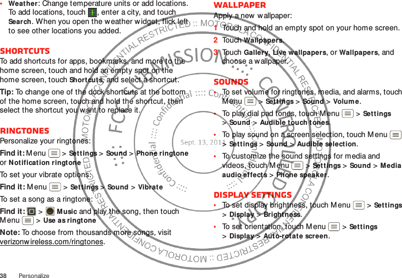 38 Personalize•Weather: Change temperature units or add locations. To add locations, touch  , enter a city, and touch Search. When you open the weather widget, flick left to see other locations you added.ShortcutsTo add shortcuts for apps, bookmarks, and more to the home screen, touch and hold an empty spot on the home screen, touch Shortcut s, and select a shortcut.Tip: To change one of the dock shortcuts at the bottom of the home screen, touch and hold the shortcut, then select the shortcut you w ant to replace it.RingtonesPersonalize your ringtones:Find it: Menu  &gt;Sett ings&gt;Sound &gt;Phone ringtone or Notification ringtoneTo set your vibrate options:Find it: M enu  &gt;Sett ings &gt;Sound &gt;VibrateTo set a song as a ringtone:Find it:   &gt;Music and play the song, then touch M enu  &gt;Use as ringtoneNote: To choose from thousands more songs, visit verizonw ireless.com/ringtones.WallpaperApply a new  wallpaper:  1Touch and hold an empty spot on your home screen.2Touch Wallpapers.3Touch Gallery, Live wallpapers, or Wallpapers, and choose a wallpaper.Sounds•To set volume for ringtones, media, and alarms, touch M enu  &gt;Sett ings &gt;Sound &gt;Volume.•To play dial pad tones, touch Menu  &gt;Set tings &gt;Sound &gt;Audible touch tones.•To play sound on a screen selection, touch M enu  &gt;Sett ings &gt;Sound &gt;Audible select ion.•To customize the sound settings for media and videos, touch M enu  &gt;Settings &gt;Sound &gt;Media audio effects &gt;Phone speaker.Display settings•To set display brightness, touch M enu  &gt;Sett ings &gt;Display &gt;Brightness.•To set orientation, touch M enu  &gt;Settings &gt;Display &gt;Auto-rotate screen.