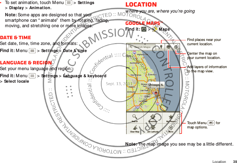 39Location•To set animation, touch Menu  &gt;Sett ings &gt;Display &gt;Animat ion.Note: Some apps are designed so that your smartphone can “ animate”  them by rotating, fading, moving, and stretching one or more images.Date &amp; timeSet date, time, time zone, and formats:Find it: M enu  &gt;Sett ings &gt;Date &amp; timeLanguage &amp; regionSet your menu language and region:Find it: M enu  &gt;Sett ings &gt;Language &amp; keyboard &gt;Select localeLocationwhere you are, w here you’re goingGoogle Maps™Find it:   &gt;MapsNote: The map image you see may be a little different.ghtsghtsElmhurstElmhurstOak ParkAddisonAddisonCiceroCiceroOak LawnEastEastChicagoChicagoChicagoEvanstonEvanstonDes PlainesDes PlainesElmwoodElmwoodParkLa GrangeLa GrangeHarveyHarveyCalumetCalumetCityCityHammondHammondOrland ParkOrland ParkGGTinley ParkTinley ParkBlue IslandBlue IslandNorthbrookNorthbrookChicagoChicagoHeightsHeightsHighlandHighlandHighland ParkHighland ParkGroveGroveeleineleinghtsElmhurst Oak ParkAddisonCiceroOak LawnEastChicagoChicagoEvanstonDes PlainesElmwoodParkLa GrangeHarveyCalumetCityHammondOrland ParkGTinley ParkBlue IslandNorthbrookChicagoHeightsHighlandHighland ParkGroveelein29435529094949080kkkChicago, ILCCCAAAAAAAAASearch M apsOOOOOOOOOOOOOnnnnnnnnnnnnnnnnnnnnnnnnnnnnnnnLLLLLaLaLaLaLaLaLaLaLaLaLawwwwwwwwwwwaaaaaaaaaaaaaaaawwwwwwwwwwwwwwwwLLLLLLLLLLLLLLLwnnwnwwwwwwwwnnnwwwwwwwwwnnwnwwwwwwwwwwwwwwwwwwwwwwwwwwwwwwkkkkkkkkkkkkkkkkkkkkkkkkkkkkkkkkkkkkkOOOOaOaOaOaOaOaOaOaOaOaOaOakkkkaaaaaaaaaaawwwwwwwwwwwOOOOOOOOOOaOaOaOaOaOaOaOaOaOaOaOaOakkkkaaaaaaaaaaaaaaaawwwwwwwwwwwwwwwwwwwwwwwwwwwwwwwwwwwwwwwwwwwwwwwwwwwwwwwwwwwwkkkkkkkkkkkkkkknnnnnnnnnkkkkkkkkkkkkkkkkkkkkknnnnnnnnnnnnnnnnnnnnnnnnnnnnnnnnnnnnnnnnnnnnnnnnnnnnLLLLLLLLLLLLLLLLLLLLLLLLLLLLLLLLLLLLOOOOOOOOOOOaOaOaOaOaaaaaaOOOOOOOOOOOOOOOaOaOaOaOaOaaaaaaOOOOOOOOaOaOaOaOaOaOaOaOaOaOaOaOaOaOakkkkkkkkkkkkkkkkkkkkkkLLLLLLaLaLaLaLaLaLaLaLaLaLaLaLaLaLaLaLawnwnwnwnwnwnwnwnwnwnwnwnwnwnwnwnDir ectionsJoin  Latit ud eMy PlacesSear chClear  Map MoreFind places near yourcurrent location.Add layers of informationto the map view.Center the map onyour current location.Touch Menu         formap options.