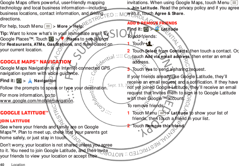 40LocationGoogle M aps offers powerful, user-friendly mapping technology and local business information—including business locations, contact information, and driving directions.For help, touch Menu  &gt;More &gt;Help.Tip: Want to know  w hat’s in your immediate area? Try Google Places™. Touch  &gt;Places to see listings for Restaurants, ATMs, Gas Stations, and more based on your current location.Google Maps™ NavigationGoogle Maps Navigation is an Internet-connected GPS navigation system w ith voice guidance.Find it:   &gt;Navigat ionFollow  the prompts to speak or type your destination.For more information, go to w w w .google.com /mobile/navigation.Google Latitude™Join LatitudeSee w here your friends and family are on Google M aps™. Plan to meet up, check that your parents got home safely, or just stay in touch.Don’t worry, your location is not shared unless you agree to it. You need to join Google Latitude, and then invite your friends to view your location or accept their invitations. When using Google Maps, touch M enu  &gt;Join Latitude. Read the privacy policy and if you agree w ith it, touch Agree &amp; Share.Add &amp; remove friendsFind it:   &gt;LatitudeTo add friends:  1Touch .2Touch Select from Contacts, then touch a contact. Or, touch Add via email address, then enter an email address.3Touch Yes to send a sharing request.If your friends already use Google Latitude, they’ll receive an email request and a notification. If they have not yet joined Google Latitude, they’ll receive an email request that invites them to sign in to Google Latitude w ith their Google™ account.To remove friends:  1Touch Menu  &gt;Latitude to show your list of friends, then touch a friend in your list.2Touch Remove this friend.