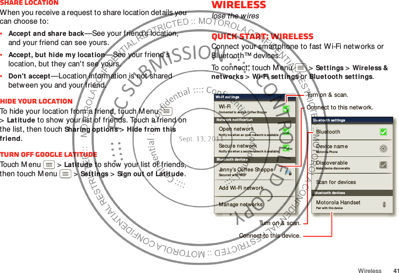 41WirelessShare locationWhen you receive a request to share location details you can choose to:•Accept and share back—See your friend’s location, and your friend can see yours.•Accept, but hide my locat ion—See your friend&apos;s location, but they can&apos; t see yours.•Don&apos;t accept—Location information is not shared between you and your friend.Hide your locationTo hide your location from a friend, touch Menu  &gt;Latitude to show your list of friends. Touch a friend on the list, then touchSharing options &gt;Hide from this friend.Turn off Google LatitudeTouch Menu  &gt;Latitude to show your list of friends, then touch M enu  &gt;Settings &gt;Sign out of Latitude.Wirelesslose the wiresQuick start: WirelessConnect your smartphone to fast Wi-Fi net works or Bluetooth™ devices.To connect, touch Menu  &gt;Settings &gt;Wireless &amp; networks &gt;Wi-Fi settings or Bluetooth settings.Bluet ooth devicesWi-Fi settingsSecured with WEPJenny’s Coffee ShoppeAdd Wi-Fi networkManage networksNotif y me when an o pen networ k is avail ableOpen networ kConnected to Jenny’s Co ffee Sho ppeWi-FiNetwork notificationSecure networkNotif y me when a secur e net work is avai labl eBluet ooth devicesBluet ooth settingsScan for devicesMo torola PhoneDevice nam eBluetoothDiscoverableMake device discover ableMot orola HandsetPair w ith this deviceTurn on &amp; scan.Connect to this network.Turn on &amp; scan.Connect to this device.