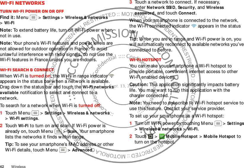 42WirelessWi-Fi networksTurn Wi-Fi power on or offFind it: M enu  &gt;Sett ings &gt;Wireless &amp; net works &gt;Wi-FiNote: To extend battery life, turn off Wi-Fi power when not in use.Note: Your phone’s Wi-Fi features and power levels are not allowed for outdoor operation in France. To avoid unlaw ful interference w ith radio signals, do not use the Wi-Fi features in France unless you are indoors.Wi-Fi search &amp; connectWhen W i-Fi is turned on, the Wi-Fi in range indicator   appears in the status bar when a network is available. Drag dow n the status bar and touch the Wi-Fi networks available notification to select and connect to a network.To search for a network w hen Wi-Fi is turned off:  1Touch Menu  &gt;Sett ings &gt;Wireless &amp; net works &gt;Wi-Fi settings.2Touch Wi-Fi to turn on and scan. If Wi-Fi power is already on, touch M enu  &gt;Scan. Your smartphone lists the networks it finds w ithin range.Tip: To see your smartphone’s M AC address or other Wi-Fi details, touch Menu  &gt;Advanced.3Touch a netw ork to connect. If necessary, enterNetwork SSI D, Security, and Wireless password, and touch Connect.When your smartphone is connected to the network, the Wi-Fi connected indicator   appears in the status bar.Tip: When you are in range and Wi-Fi power is on, you w ill automatically reconnect to available networks you’ve connected to before.Wi-Fi hotspotYou can make your smartphone a Wi-Fi hotspot to provide portable, convenient internet access to other Wi-Fi enabled devices.Caution: This application significantly impacts battery life. You may w ant to run this application with the charger connected.Note: You need to subscribe to Wi-Fi hotspot service to use this feature. Contact your service provider.To set up your smartphone as a Wi-Fi hotspot:  1Turn off Wi-Fi power by touching Menu  &gt;Settings &gt;Wireless &amp; networks &gt;Wi-Fi.2Touch  &gt;Mobile Hotspot &gt;Mobile Hotspot to turn on the hotspot.