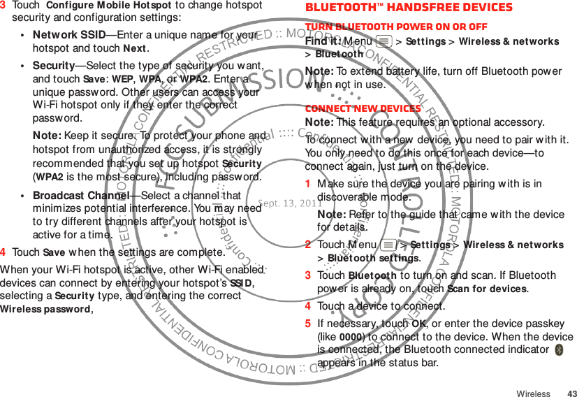 43Wireless3Touch Configure Mobile Hotspot to change hotspot security and configuration settings:•Network SSID—Enter a unique name for your hotspot and touch Next.•Security—Select the type of security you want, and touch Save: WEP, WPA, or WPA2. Enter a unique password. Other users can access your Wi-Fi hotspot only if they enter the correct passw ord.Note: Keep it secure. To protect your phone and hotspot from unauthorized access, it is strongly recommended that you set up hotspot Security (WPA2 is the most secure), including passw ord.• Broadcast Channel—Select a channel that minimizes potential interference. You may need to try different channels after your hotspot is active for a time.4Touch Save w hen the settings are complete.When your Wi-Fi hotspot is active, other Wi-Fi enabled devices can connect by entering your hotspot’s SSI D, selecting a Security type, and entering the correct Wireless password, Bluetooth™ handsfree devicesTurn Bluetooth power on or offFind it: M enu  &gt;Sett ings &gt;Wireless &amp; networks &gt;Bluet oothNote: To extend battery life, turn off Bluetooth pow er w hen not in use.Connect new devicesNote: This feature requires an optional accessory.To connect w ith a new  device, you need to pair w ith it. You only need to do this once for each device—to connect again, just turn on the device.  1M ake sure the device you are pairing w ith is in discoverable mode.Note: Refer to the guide that came w ith the device for details.2Touch Menu  &gt;Sett ings &gt;Wireless &amp; net works &gt;Bluetooth sett ings.3Touch Bluetooth to turn on and scan. If Bluetooth power is already on, touch Scan for devices.4Touch a device to connect.5If necessary, touch OK, or enter the device passkey (like 0000) to connect to the device. When the device is connected, the Bluetooth connected indicator   appears in the status bar.