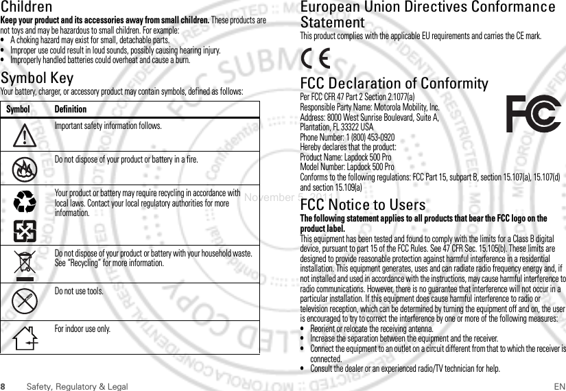 8Safety, Regulatory &amp; Legal ENChildrenKeep your product and its accessories away from small children. These products are not toys and may be hazardous to small children. For example:•A choking hazard may exist for small, detachable parts.•Improper use could result in loud sounds, possibly causing hearing injury.•Improperly handled batteries could overheat and cause a burn.Symbol KeyYour battery, charger, or accessory product may contain symbols, defined as follows:Symbol DefinitionImportant safety information follows.Do not dispose of your product or battery in a fire.Your product or battery may require recycling in accordance with local laws. Contact your local regulatory authorities for more information.Do not dispose of your product or battery with your household waste. See “Recycling” for more information.Do not use tools.For indoor use only.032375oEuropean Union Directives Conformance StatementEU ConformanceThis product complies with the applicable EU requirements and carries the CE mark.FCC Declaration of ConformityFCC DoCPer FCC CFR 47 Part 2 Section 2.1077(a)Responsible Party Name: Motorola Mobility, Inc.Address: 8000 West Sunrise Boulevard, Suite A,Plantation, FL 33322 USAPhone Number: 1 (800) 453-0920Hereby declares that the product:Product Name: Lapdock 500 ProModel Number: Lapdock 500 ProConforms to the following regulations: FCC Part 15, subpart B, section 15.107(a), 15.107(d) and section 15.109(a)FCC Notice to UsersFCC NoticeThe following statement applies to all products that bear the FCC logo on the product label.This equipment has been tested and found to comply with the limits for a Class B digital device, pursuant to part 15 of the FCC Rules. See 47 CFR Sec. 15.105(b). These limits are designed to provide reasonable protection against harmful interference in a residential installation. This equipment generates, uses and can radiate radio frequency energy and, if not installed and used in accordance with the instructions, may cause harmful interference to radio communications. However, there is no guarantee that interference will not occur in a particular installation. If this equipment does cause harmful interference to radio or television reception, which can be determined by turning the equipment off and on, the user is encouraged to try to correct the interference by one or more of the following measures:•Reorient or relocate the receiving antenna.•Increase the separation between the equipment and the receiver.•Connect the equipment to an outlet on a circuit different from that to which the receiver is connected.•Consult the dealer or an experienced radio/TV technician for help.November 5, 2011