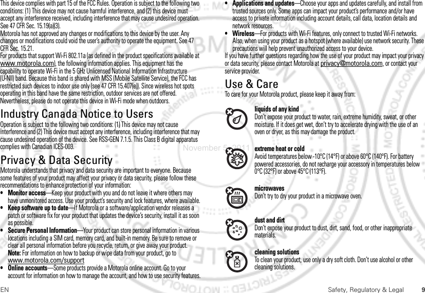 9EN Safety, Regulatory &amp; LegalThis device complies with part 15 of the FCC Rules. Operation is subject to the following two conditions: (1) This device may not cause harmful interference, and (2) this device must accept any interference received, including interference that may cause undesired operation. See 47 CFR Sec. 15.19(a)(3).Motorola has not approved any changes or modifications to this device by the user. Any changes or modifications could void the user’s authority to operate the equipment. See 47 CFR Sec. 15.21.For products that support Wi-Fi 802.11a (as defined in the product specifications available at www.motorola.com), the following information applies. This equipment has the capability to operate Wi-Fi in the 5 GHz Unlicensed National Information Infrastructure (U-NII) band. Because this band is shared with MSS (Mobile Satellite Service), the FCC has restricted such devices to indoor use only (see 47 CFR 15.407(e)). Since wireless hot spots operating in this band have the same restriction, outdoor services are not offered. Nevertheless, please do not operate this device in Wi-Fi mode when outdoors.Industry Canada Notice to UsersIndustry Canada NoticeOperation is subject to the following two conditions: (1) This device may not cause interference and (2) This device must accept any interference, including interference that may cause undesired operation of the device. See RSS-GEN 7.1.5. This Class B digital apparatus complies with Canadian ICES-003.Privacy &amp; Data SecurityPrivacy &amp; Data SecurityMotorola understands that privacy and data security are important to everyone. Because some features of your product may affect your privacy or data security, please follow these recommendations to enhance protection of your information:• Monitor access—Keep your product with you and do not leave it where others may have unmonitored access. Use your product’s security and lock features, where available.• Keep software up to date—If Motorola or a software/application vendor releases a patch or software fix for your product that updates the device’s security, install it as soon as possible.• Secure Personal Information—Your product can store personal information in various locations including a SIM card, memory card, and built-in memory. Be sure to remove or clear all personal information before you recycle, return, or give away your product.Note: For information on how to backup or wipe data from your product, go to www.motorola.com/support• Online accounts—Some products provide a Motorola online account. Go to your account for information on how to manage the account, and how to use security features.• Applications and updates—Choose your apps and updates carefully, and install from trusted sources only. Some apps can impact your product’s performance and/or have access to private information including account details, call data, location details and network resources.•Wireless—For products with Wi-Fi features, only connect to trusted Wi-Fi networks. Also, when using your product as a hotspot (where available) use network security. These precautions will help prevent unauthorized access to your device.If you have further questions regarding how the use of your product may impact your privacy or data security, please contact Motorola at privacy@motorola.com, or contact your service provider.Use &amp; CareUse &amp; CareTo care for your Motorola product, please keep it away from:liquids of any kindDon’t expose your product to water, rain, extreme humidity, sweat, or other moisture. If it does get wet, don’t try to accelerate drying with the use of an oven or dryer, as this may damage the product.extreme heat or coldAvoid temperatures below -10°C (14°F) or above 60°C (140°F). For battery powered accessories, do not recharge your accessory in temperatures below 0°C (32°F) or above 45°C (113°F).microwavesDon’t try to dry your product in a microwave oven.dust and dirtDon’t expose your product to dust, dirt, sand, food, or other inappropriate materials.cleaning solutionsTo clean your product, use only a dry soft cloth. Don’t use alcohol or other cleaning solutions.November 5, 2011