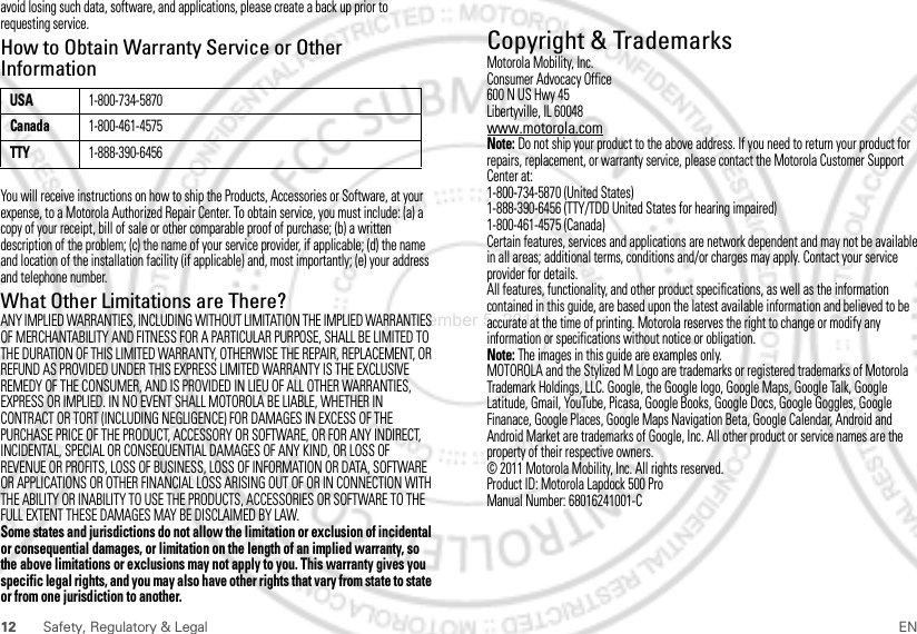 12 Safety, Regulatory &amp; Legal ENavoid losing such data, software, and applications, please create a back up prior to requesting service.How to Obtain Warranty Service or Other InformationYou will receive instructions on how to ship the Products, Accessories or Software, at your expense, to a Motorola Authorized Repair Center. To obtain service, you must include: (a) a copy of your receipt, bill of sale or other comparable proof of purchase; (b) a written description of the problem; (c) the name of your service provider, if applicable; (d) the name and location of the installation facility (if applicable) and, most importantly; (e) your address and telephone number.What Other Limitations are There?ANY IMPLIED WARRANTIES, INCLUDING WITHOUT LIMITATION THE IMPLIED WARRANTIES OF MERCHANTABILITY AND FITNESS FOR A PARTICULAR PURPOSE, SHALL BE LIMITED TO THE DURATION OF THIS LIMITED WARRANTY, OTHERWISE THE REPAIR, REPLACEMENT, OR REFUND AS PROVIDED UNDER THIS EXPRESS LIMITED WARRANTY IS THE EXCLUSIVE REMEDY OF THE CONSUMER, AND IS PROVIDED IN LIEU OF ALL OTHER WARRANTIES, EXPRESS OR IMPLIED. IN NO EVENT SHALL MOTOROLA BE LIABLE, WHETHER IN CONTRACT OR TORT (INCLUDING NEGLIGENCE) FOR DAMAGES IN EXCESS OF THE PURCHASE PRICE OF THE PRODUCT, ACCESSORY OR SOFTWARE, OR FOR ANY INDIRECT, INCIDENTAL, SPECIAL OR CONSEQUENTIAL DAMAGES OF ANY KIND, OR LOSS OF REVENUE OR PROFITS, LOSS OF BUSINESS, LOSS OF INFORMATION OR DATA, SOFTWARE OR APPLICATIONS OR OTHER FINANCIAL LOSS ARISING OUT OF OR IN CONNECTION WITH THE ABILITY OR INABILITY TO USE THE PRODUCTS, ACCESSORIES OR SOFTWARE TO THE FULL EXTENT THESE DAMAGES MAY BE DISCLAIMED BY LAW.Some states and jurisdictions do not allow the limitation or exclusion of incidental or consequential damages, or limitation on the length of an implied warranty, so the above limitations or exclusions may not apply to you. This warranty gives you specific legal rights, and you may also have other rights that vary from state to state or from one jurisdiction to another.USA1-800-734-5870Canada1-800-461-4575TTY1-888-390-6456 Copyright &amp; TrademarksMotorola Mobility, Inc.Consumer Advocacy Office600 N US Hwy 45Libertyville, IL 60048www.motorola.comNote: Do not ship your product to the above address. If you need to return your product for repairs, replacement, or warranty service, please contact the Motorola Customer Support Center at:1-800-734-5870 (United States)1-888-390-6456 (TTY/TDD United States for hearing impaired)1-800-461-4575 (Canada)Certain features, services and applications are network dependent and may not be available in all areas; additional terms, conditions and/or charges may apply. Contact your service provider for details.All features, functionality, and other product specifications, as well as the information contained in this guide, are based upon the latest available information and believed to be accurate at the time of printing. Motorola reserves the right to change or modify any information or specifications without notice or obligation.Note: The images in this guide are examples only.MOTOROLA and the Stylized M Logo are trademarks or registered trademarks of Motorola Trademark Holdings, LLC. Google, the Google logo, Google Maps, Google Talk, Google Latitude, Gmail, YouTube, Picasa, Google Books, Google Docs, Google Goggles, Google Finanace, Google Places, Google Maps Navigation Beta, Google Calendar, Android and Android Market are trademarks of Google, Inc. All other product or service names are the property of their respective owners.© 2011 Motorola Mobility, Inc. All rights reserved.Product ID: Motorola Lapdock 500 ProManual Number: 68016241001-CNovember 5, 2011