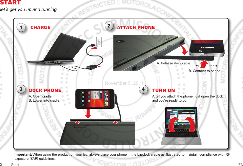 2Start ENStartlet’s get you up and runningAttach phoneChargeDock phone124After you attach the phone, just open the dock and you’re ready to go.Turn onA. Open cradle.B. Lower into cradle.A. Release dock cable.B. Connect to phone.    Important: When using the product on your lap, always place your phone in the Lapdock cradle as illustrated to maintain compliance with RFexposure (SAR) guidelines.A3November 5, 2011