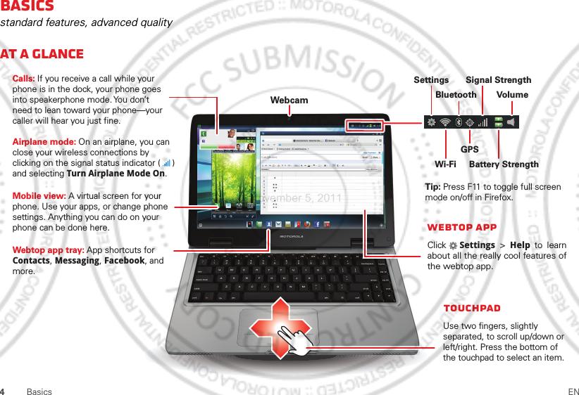 4Basics ENBasicsstandard features, advanced qualityAt a glanceWebcamWebtop appClick   Settings &gt; Help  to learn about all the really cool features of the webtop app.Calls: If you receive a call while your phone is in the dock, your phone goes into speakerphone mode. You  don’t need to lean toward your phone—your caller will hear you just fine.Airplane mode: On an airplane, you can close your wireless connections by clicking on the signal status indicator (     ) and selecting Turn Airplane Mode On.      Use two fingers, slightly separated, to scroll up/down or left/right. Press the bottom of the touchpad to select an item.Tip: Press F11 to toggle full screen mode on/off in Firefox.SettingsBluetoothBattery StrengthWi-FiGPSSignal StrengthVolumeMobile view: A virtual screen for yourphone. Use your apps, or change phonesettings. Anything you can do on yourphone can be done here.TouchpadWebtop app tray: App shortcuts for Contacts, Messaging, Facebook, andmore.November 5, 2011