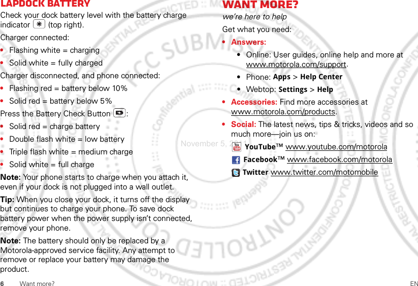 6Want more? ENLapdock batteryCheck your dock battery level with the battery charge indicator  (top right).Charger connected:•Flashing white = charging•Solid white = fully chargedCharger disconnected, and phone connected:•Flashing red = battery below 10%•Solid red = battery below 5%Press the Battery Check Button :•Solid red = charge battery•Double flash white = low battery•Triple flash white = medium charge•Solid white = full chargeNote: Your phone starts to charge when you attach it, even if your dock is not plugged into a wall outlet.Tip: When you close your dock, it turns off the display but continues to charge your phone. To save dock battery power when the power supply isn’t connected, remove your phone.Note: The battery should only be replaced by a Motorola-approved service facility. Any attempt to remove or replace your battery may damage the product. Want more?we’re here to helpGet what you need:•Answers: •Online: User guides, online help and more at www.motorola.com/support.•Phone: Apps &gt; Help Center•Webtop: Settings &gt; Help• Accessories: Find more accessories at www.motorola.com/products.• Social: The latest news, tips &amp; tricks, videos and so much more—join us on:YouTube™ www.youtube.com/motorolaFacebook™ www.facebook.com/motorolaTwitter www.twitter.com/motomobileNovember 5, 2011
