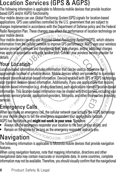 8Product Safety &amp; LegalLocation Services (GPS &amp; AGPS)GPS &amp; AGPSThe following information is applicable to Motorola mobile devices that provide location based (GPS and/or AGPS) functionality.Your mobile device can use Global Positioning System (GPS) signals for location-based applications. GPS uses satellites controlled by the U.S. government that are subject to changes implemented in accordance with the Department of Defense policy and the Federal Radio Navigation Plan. These changes may affect the performance of location technology on your mobile device.Your mobile device can also use Assisted Global Positioning System (AGPS), which obtains information from the cellular network to improve GPS performance. AGPS uses your wireless service provider&apos;s network and therefore airtime, data charges, and/or additional charges may apply in accordance with your service plan. Contact your wireless service provider for details.Your LocationLocation-based information includes information that can be used to determine the approximate location of a mobile device. Mobile devices which are connected to a wireless network transmit location-based information. Devices enabled with GPS or AGPS technology also transmit location-based information. Additionally, if you use applications that require location-based information (e.g. driving directions), such applications transmit location-based information. This location-based information may be shared with third parties, including your wireless service provider, applications providers, Motorola, and other third parties providing services.Emergency CallsWhen you make an emergency call, the cellular network may activate the AGPS technology in your mobile device to tell the emergency responders your approximate location.AGPS has limitations and might not work in your area. Therefore:•Always tell the emergency responder your location to the best of your ability; and•Remain on the phone for as long as the emergency responder instructs you.NavigationNavigationThe following information is applicable to Motorola mobile devices that provide navigation features.When using navigation features, note that mapping information, directions and other navigational data may contain inaccurate or incomplete data. In some countries, complete information may not be available. Therefore, you should visually confirm that the navigational 