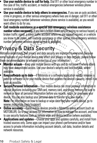 10 Product Safety &amp; Legal• Use your mobile device to call for help. Dial 911 or other local emergency number in the case of fire, traffic accident, or medical emergencies (wherever wireless phone service is available).• Use your mobile device to help others in emergencies. If you see an auto accident, crime in progress, or other serious emergency where lives are in danger, call 911 or other local emergency number (wherever wireless phone service is available), as you would want others to do for you.• Call roadside assistance or a special non-emergency wireless assistance number when necessary. If you see a broken-down vehicle posing no serious hazard, a broken traffic signal, a minor traffic accident where no one appears injured, or a vehicle you know to be stolen, call roadside assistance or other special non-emergency wireless number (wherever wireless phone service is available).Privacy &amp; Data SecurityPrivacy &amp; Data SecurityMotorola understands that privacy and data security are important to everyone. Because some features of your mobile device may affect your privacy or data security, please follow these recommendations to enhance protection of your information:• Monitor access—Keep your mobile device with you and do not leave it where others may have unmonitored access. Use your device’s security and lock features, where available.• Keep software up to date—If Motorola or a software/application vendor releases a patch or software fix for your mobile device that updates the device’s security, install it as soon as possible.• Secure Personal Information—Your mobile device can store personal information in various locations including your SIM card, memory card, and phone memory. Be sure to remove or clear all personal information before you recycle, return, or give away your device. You can also backup your personal data to transfer to a new device.Note: For information on how to backup or wipe data from your mobile device, go to www.motorola.com/support• Online accounts—Some mobile devices provide a Motorola online account (such as MOTOBLUR). Go to your account for information on how to manage the account, and how to use security features such as remote wipe and device location (where available).• Applications and updates—Choose your apps and updates carefully, and install from trusted sources only. Some apps can impact your phone’s performance and/or have access to private information including account details, call data, location details and network resources.