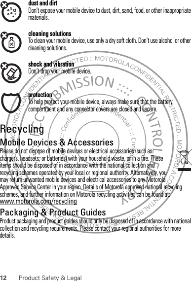 12 Product Safety &amp; Legaldust and dirtDon’t expose your mobile device to dust, dirt, sand, food, or other inappropriate materials.cleaning solutionsTo clean your mobile device, use only a dry soft cloth. Don’t use alcohol or other cleaning solutions.shock and vibrationDon’t drop your mobile device.protectionTo help protect your mobile device, always make sure that the battery compartment and any connector covers are closed and secure.RecyclingRecyclingMobile Devices &amp; AccessoriesPlease do not dispose of mobile devices or electrical accessories (such as chargers, headsets, or batteries) with your household waste, or in a fire. These items should be disposed of in accordance with the national collection and recycling schemes operated by your local or regional authority. Alternatively, you may return unwanted mobile devices and electrical accessories to any Motorola Approved Service Center in your region. Details of Motorola approved national recycling schemes, and further information on Motorola recycling activities can be found at: www.motorola.com/recyclingPackaging &amp; Product GuidesProduct packaging and product guides should only be disposed of in accordance with national collection and recycling requirements. Please contact your regional authorities for more details.