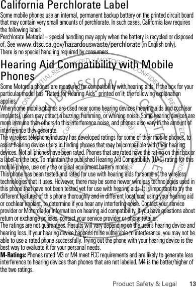 13Product Safety &amp; LegalCalifornia Perchlorate LabelPerchlorate LabelSome mobile phones use an internal, permanent backup battery on the printed circuit board that may contain very small amounts of perchlorate. In such cases, California law requires the following label:Perchlorate Material – special handling may apply when the battery is recycled or disposed of. See www.dtsc.ca.gov/hazardouswaste/perchlorate (in English only).There is no special handling required by consumers.Hearing Aid Compatibility with Mobile PhonesHearing Aid CompatibilitySome Motorola phones are measured for compatibility with hearing aids. If the box for your particular model has “Rated for Hearing Aids” printed on it, the following explanation applies.When some mobile phones are used near some hearing devices (hearing aids and cochlear implants), users may detect a buzzing, humming, or whining noise. Some hearing devices are more immune than others to this interference noise, and phones also vary in the amount of interference they generate.The wireless telephone industry has developed ratings for some of their mobile phones, to assist hearing device users in finding phones that may be compatible with their hearing devices. Not all phones have been rated. Phones that are rated have the rating on their box or a label on the box. To maintain the published Hearing Aid Compatibility (HAC) rating for this mobile phone, use only the original equipment battery model.This phone has been tested and rated for use with hearing aids for some of the wireless technologies that it uses. However, there may be some newer wireless technologies used in this phone that have not been tested yet for use with hearing aids. It is important to try the different features of this phone thoroughly and in different locations, using your hearing aid or cochlear implant, to determine if you hear any interfering noise. Contact your service provider or Motorola for information on hearing aid compatibility. If you have questions about return or exchange policies, contact your service provider or phone retailer.The ratings are not guarantees. Results will vary depending on the user’s hearing device and hearing loss. If your hearing device happens to be vulnerable to interference, you may not be able to use a rated phone successfully. Trying out the phone with your hearing device is the best way to evaluate it for your personal needs.M-Ratings: Phones rated M3 or M4 meet FCC requirements and are likely to generate less interference to hearing devices than phones that are not labeled. M4 is the better/higher of the two ratings.