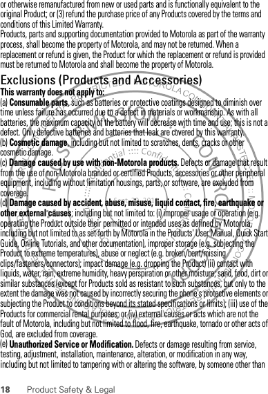 18 Product Safety &amp; Legalor otherwise remanufactured from new or used parts and is functionally equivalent to the original Product; or (3) refund the purchase price of any Products covered by the terms and conditions of this Limited Warranty.Products, parts and supporting documentation provided to Motorola as part of the warranty process, shall become the property of Motorola, and may not be returned. When a replacement or refund is given, the Product for which the replacement or refund is provided must be returned to Motorola and shall become the property of Motorola.Exclusions (Products and Accessories)This warranty does not apply to:(a) Consumable parts, such as batteries or protective coatings designed to diminish over time unless failure has occurred due to a defect in materials or workmanship. As with all batteries, the maximum capacity of the battery will decrease with time and use; this is not a defect. Only defective batteries and batteries that leak are covered by this warranty.(b) Cosmetic damage, including but not limited to scratches, dents, cracks or other cosmetic damage.(c) Damage caused by use with non-Motorola products. Defects or damage that result from the use of non-Motorola branded or certified Products, accessories or other peripheral equipment, including without limitation housings, parts, or software, are excluded from coverage.(d) Damage caused by accident, abuse, misuse, liquid contact, fire, earthquake or other external causes; including but not limited to: (i) improper usage or operation (e.g. operating the Product outside their permitted or intended uses as defined by Motorola, including but not limited to as set forth by Motorola in the Products&apos; User Manual, Quick Start Guide, Online Tutorials, and other documentation), improper storage (e.g. subjecting the Product to extreme temperatures), abuse or neglect (e.g. broken/bent/missing clips/fasteners/connectors); impact damage (e.g. dropping the Product) (ii) contact with liquids, water, rain, extreme humidity, heavy perspiration or other moisture; sand, food, dirt or similar substances (except for Products sold as resistant to such substances, but only to the extent the damage was not caused by incorrectly securing the phone&apos;s protective elements or subjecting the Product to conditions beyond its stated specifications or limits); (iii) use of the Products for commercial rental purposes; or (iv) external causes or acts which are not the fault of Motorola, including but not limited to flood, fire, earthquake, tornado or other acts of God, are excluded from coverage.(e) Unauthorized Service or Modification. Defects or damage resulting from service, testing, adjustment, installation, maintenance, alteration, or modification in any way, including but not limited to tampering with or altering the software, by someone other than 