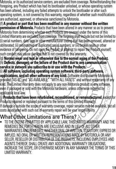 19Motorola, or its authorized service centers, are excluded from coverage. Notwithstanding the foregoing, any Product which has had its bootloader unlocked, or whose operating system has been altered, including any failed attempts to unlock the bootloader or alter such operating system, is not covered by this warranty, regardless of whether such modifications are authorized, approved, or otherwise sanctioned by Motorola.(f) A product or part that has been modified in any manner without the written permission of Motorola. Products that have been altered in any manner so as to prevent Motorola from determining whether such Products are covered under the terms of this Limited Warranty are excluded from coverage. The forgoing shall include but not be limited to (i) serial numbers, date tags or other manufacturer coding that has been removed, altered or obliterated; (ii) mismatched or duplicated serial numbers; or (iii) broken seals or other evidence of tampering. Do not open the Product or attempt to repair the Product yourself; such conduct may cause damage that is not covered by this warranty.(g) Normal wear and tear or otherwise due to the normal aging of the Product.(h) Defects, damages, or the failure of the Product due to any communication service or network you subscribe to or use with the Products.(i) All software, including operating system software, third-party software, applications, and all other software of any kind. Software distributed by Motorola is provided “AS-IS” and “AS AVAILABLE,” “WITH ALL FAULTS” and without a warranty of any kind. The Limited Warranty does not apply to any non-Motorola product or any software, even if packaged or sold with the Motorola hardware, unless otherwise required by applicable local law.(j) Products that have been refurbished, reconditioned, or remanufactured, except for Products repaired or replaced pursuant to the terms of this Limited Warranty.If damage is outside the scope of warranty coverage, repair services may be available, but all costs associated with such out of warranty repair will be your responsibility.What Other Limitations are There?•TO THE EXTENT PERMITTED BY APPLICABLE LAW, THIS LIMITED WARRANTY AND THE REMEDIES SET FORTH HEREIN ARE EXCLUSIVE AND IN LIEU OF ALL OTHER WARRANTIES AND REMEDIES, WHETHER ORAL OR WRITTEN, STATUTORY, EXPRESS OR IMPLIED. NO ORAL OR WRITTEN REPRESENTATIONS MADE BY MOTOROLA OR ANY SELLER, RESELLER OR DISTRIBUTOR OF THE PRODUCTS, INCLUDING EMPLOYEES AND AGENTS THEREOF, SHALL CREATE ANY ADDITIONAL WARRANTY OBLIGATIONS, INCREASE THE SCOPE, OR OTHERWISE MODIFY IN ANY MANNER THE TERMS OF THIS LIMITED WARRANTY.