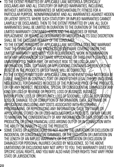 20•TO THE EXTENT PERMITTED BY APPLICABLE LAW, MOTOROLA SPECIFICALLY DISCLAIMS ANY AND ALL STATUTORY OR IMPLIED WARRANTIES, INCLUDING, WITHOUT LIMITATION, WARRANTIES OF MERCHANTABILITY, FITNESS FOR A PARTICULAR PURPOSE, NONINFRINGEMENT AND ALL WARRANTIES AGAINST HIDDEN OR LATENT DEFECTS. WHERE SUCH STATUTORY OR IMPLIED WARRANTIES CANNOT LAWFULLY BE DISCLAIMED, THEN TO THE EXTENT PERMITTED BY LAW, ALL SUCH WARRANTIES SHALL BE LIMITED IN DURATION TO THE DURATION OF THE EXPRESS LIMITED WARRANTY CONTAINED HEREIN AND THE REMEDIES OF REPAIR, REPLACEMENT, OR REFUND AS DETERMINED BY MOTOROLA IN ITS SOLE DISCRETION SHALL BE THE EXCLUSIVE REMEDY OF THE CONSUMER.•TO THE EXTENT PERMITTED BY APPLICABLE LAW, MOTOROLA DOES NOT WARRANT THAT THE OPERATION OF ANY PRODUCTS OR SOFTWARE COVERED UNDER THIS LIMITED WARRANTY WILL MEET YOUR REQUIREMENTS, WORK IN COMBINATION WITH ANY HARDWARE OR SOFTWARE APPLICATIONS OR THIRD PARTY SERVICES, BE UNINTERRUPTED, ERROR-FREE, OR WITHOUT RISK TO, OR LOSS OF, ANY INFORMATION, DATA, SOFTWARE OR APPLICATIONS CONTAINED THEREIN, OR THAT DEFECTS IN THE PRODUCTS OR SOFTWARE WILL BE CORRECTED.•TO THE EXTENT PERMITTED BY APPLICABLE LAW, IN NO EVENT SHALL MOTOROLA BE LIABLE, WHETHER IN CONTRACT, TORT OR UNDER OTHER LEGAL THEORY (INCLUDING NEGLIGENCE), FOR DAMAGES IN EXCESS OF THE PURCHASE PRICE OF THE PRODUCTS, OR FOR ANY INDIRECT, INCIDENTAL, SPECIAL OR CONSEQUENTIAL DAMAGES OF ANY KIND, OR LOSS OF REVENUE OR PROFITS; LOSS OF BUSINESS; BUSINESS INTERRUPTION; LOSS OF OPPORTUNITY; LOSS OF GOODWILL; LOSS OF REPUTATION; LOSS OF, DAMAGE TO, OR CORRUPTION OF INFORMATION, DATA, SOFTWARE OR APPLICATIONS (INCLUDING ANY COSTS ASSOCIATED WITH RECOVERING, PROGRAMMING, OR REPRODUCING ANY INFORMATION, DATA, SOFTWARE OR APPLICATIONS STORED ON OR USED WITH MOTOROLA PRODUCTS, OR ANY FAILURE TO MAINTAIN THE CONFIDENTIALITY OF ANY INFORMATION OR DATA STORED ON THE PRODUCTS); OR OTHER FINANCIAL LOSS ARISING OUT OF OR IN CONNECTION WITH THE ABILITY OR INABILITY TO USE THE PRODUCTS.•SOME STATES OR JURISDICTIONS DO NOT ALLOW THE LIMITATION OR EXCLUSION OF INCIDENTAL OR CONSEQUENTIAL DAMAGES, OR THE EXCLUSION OR LIMITATION ON THE LENGTH OF AN IMPLIED WARRANTY, OR THE LIMITATION OR EXCLUSION OF DAMAGES FOR PERSONAL INJURIES CAUSED BY NEGLIGENCE, SO THE ABOVE LIMITATIONS OR EXCLUSIONS MAY NOT APPLY TO YOU. THIS WARRANTY GIVES YOU SPECIFIC LEGAL RIGHTS, AND YOU MAY ALSO HAVE OTHER RIGHTS THAT VARY FROM STATE OR JURISDICTION.