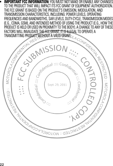 22• IMPORTANT FCC INFORMATION: YOU MUST NOT MAKE OR ENABLE ANY CHANGES TO THE PRODUCT THAT WILL IMPACT ITS FCC GRANT OF EQUIPMENT AUTHORIZATION. THE FCC GRANT IS BASED ON THE PRODUCT&apos;S EMISSION, MODULATION, AND TRANSMISSION CHARACTERISTICS, INCLUDING: POWER LEVELS, OPERATING FREQUENCIES AND BANDWIDTHS, SAR LEVELS, DUTY-CYCLE, TRANSMISSION MODES (E.G., CDMA, GSM), AND INTENDED METHOD OF USING THE PRODUCT (E.G., HOW THE PRODUCT IS HELD OR USED IN PROXIMITY TO THE BODY). A CHANGE TO ANY OF THESE FACTORS WILL INVALIDATE THE FCC GRANT. IT IS ILLEGAL TO OPERATE A TRANSMITTING PRODUCT WITHOUT A VALID GRANT.