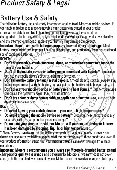 1Product Safety &amp; LegalProduct Safety &amp; LegalBattery Use &amp; SafetyBattery Use &amp; SafetyThe following battery use and safety information applies to all Motorola mobile devices. If your mobile device uses a non-removable main battery (as stated in your product information), details related to handling and replacing your battery should be disregarded—the battery should only be replaced by a Motorola-approved service facility, and any attempt to remove or replace your battery may damage the product.Important: Handle and store batteries properly to avoid injury or damage. Most battery issues arise from improper handling of batteries, and particularly from the continued use of damaged batteries.DON’Ts• Don’t disassemble, crush, puncture, shred, or otherwise attempt to change the form of your battery.• Don’t let the mobile device or battery come in contact with liquids.* Liquids can get into the mobile device’s circuits, leading to corrosion.• Don’t allow the battery to touch metal objects. If metal objects, such as jewelry, stay in prolonged contact with the battery contact points, the battery could become very hot.• Don’t place your mobile device or battery near a heat source.* High temperatures can cause the battery to swell, leak, or malfunction.• Don’t dry a wet or damp battery with an appliance or heat source, such as a hair dryer or microwave oven.DOs• Do avoid leaving your mobile device in your car in high temperatures.*• Do avoid dropping the mobile device or battery.* Dropping these items, especially on a hard surface, can potentially cause damage.*• Do contact your service provider or Motorola if your mobile device or battery has been damaged by dropping, liquids or high temperatures.* Note: Always make sure that the battery compartment and any connector covers are closed and secure to avoid direct exposure of the battery to any of these conditions, even if your product information states that your mobile device can resist damage from these conditions.Important: Motorola recommends you always use Motorola-branded batteries and chargers for quality assurance and safeguards. Motorola’s warranty does not cover damage to the mobile device caused by non-Motorola batteries and/or chargers. To help you 