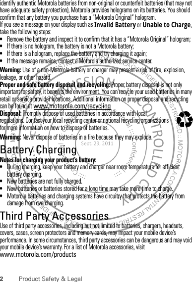 2Product Safety &amp; Legalidentify authentic Motorola batteries from non-original or counterfeit batteries (that may not have adequate safety protection), Motorola provides holograms on its batteries. You should confirm that any battery you purchase has a “Motorola Original” hologram.If you see a message on your display such as Invalid Battery or Unable to Charge, take the following steps:•Remove the battery and inspect it to confirm that it has a “Motorola Original” hologram;•If there is no hologram, the battery is not a Motorola battery;•If there is a hologram, replace the battery and try charging it again;•If the message remains, contact a Motorola authorized service center.Warning: Use of a non-Motorola battery or charger may present a risk of fire, explosion, leakage, or other hazard.Proper and safe battery disposal and recycling: Proper battery disposal is not only important for safety, it benefits the environment. You can recycle your used batteries in many retail or service provider locations. Additional information on proper disposal and recycling can be found at www.motorola.com/recyclingDisposal: Promptly dispose of used batteries in accordance with local regulations. Contact your local recycling center or national recycling organizations for more information on how to dispose of batteries.Warning: Never dispose of batteries in a fire because they may explode.Battery ChargingBattery ChargingNotes for charging your product’s battery:•During charging, keep your battery and charger near room temperature for efficient battery charging.•New batteries are not fully charged.•New batteries or batteries stored for a long time may take more time to charge.•Motorola batteries and charging systems have circuitry that protects the battery from damage from overcharging.Third Party AccessoriesUse of third party accessories, including but not limited to batteries, chargers, headsets, covers, cases, screen protectors and memory cards, may impact your mobile device’s performance. In some circumstances, third party accessories can be dangerous and may void your mobile device’s warranty. For a list of Motorola accessories, visit www.motorola.com/products032375o