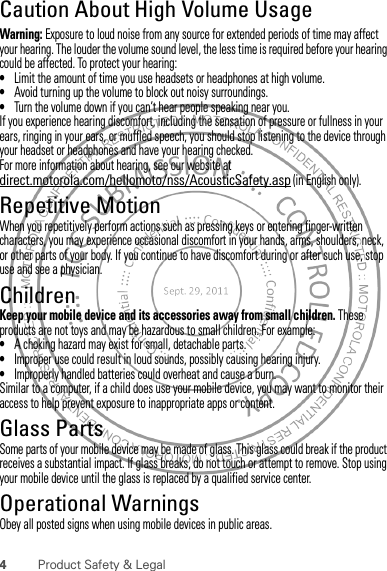 4Product Safety &amp; LegalCaution About High Volume UsageWarning: Exposure to loud noise from any source for extended periods of time may affect your hearing. The louder the volume sound level, the less time is required before your hearing could be affected. To protect your hearing:•Limit the amount of time you use headsets or headphones at high volume.•Avoid turning up the volume to block out noisy surroundings.•Turn the volume down if you can’t hear people speaking near you.If you experience hearing discomfort, including the sensation of pressure or fullness in your ears, ringing in your ears, or muffled speech, you should stop listening to the device through your headset or headphones and have your hearing checked.For more information about hearing, see our website at direct.motorola.com/hellomoto/nss/AcousticSafety.asp (in English only).Repetitive MotionWhen you repetitively perform actions such as pressing keys or entering finger-written characters, you may experience occasional discomfort in your hands, arms, shoulders, neck, or other parts of your body. If you continue to have discomfort during or after such use, stop use and see a physician.ChildrenKeep your mobile device and its accessories away from small children. These products are not toys and may be hazardous to small children. For example:•A choking hazard may exist for small, detachable parts.•Improper use could result in loud sounds, possibly causing hearing injury.•Improperly handled batteries could overheat and cause a burn.Similar to a computer, if a child does use your mobile device, you may want to monitor their access to help prevent exposure to inappropriate apps or content.Glass PartsSome parts of your mobile device may be made of glass. This glass could break if the product receives a substantial impact. If glass breaks, do not touch or attempt to remove. Stop using your mobile device until the glass is replaced by a qualified service center.Operational WarningsObey all posted signs when using mobile devices in public areas.