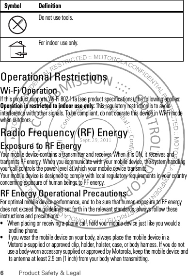 6Product Safety &amp; LegalOperational RestrictionsWi-Fi OperationIf this product supports Wi-Fi 802.11a (see product specifications), the following applies: Operation is restricted to indoor use only. This regulatory restriction is to avoid interference with other signals. To be compliant, do not operate this device in Wi-Fi mode when outdoors.Radio Frequency (RF) EnergyExposure to RF EnergyYour mobile device contains a transmitter and receiver. When it is ON, it receives and transmits RF energy. When you communicate with your mobile device, the system handling your call controls the power level at which your mobile device transmits.Your mobile device is designed to comply with local regulatory requirements in your country concerning exposure of human beings to RF energy.RF Energy Operational PrecautionsFor optimal mobile device performance, and to be sure that human exposure to RF energy does not exceed the guidelines set forth in the relevant standards, always follow these instructions and precautions:•When placing or receiving a phone call, hold your mobile device just like you would a landline phone.•If you wear the mobile device on your body, always place the mobile device in a Motorola-supplied or approved clip, holder, holster, case, or body harness. If you do not use a body-worn accessory supplied or approved by Motorola, keep the mobile device and its antenna at least 2.5 cm (1 inch) from your body when transmitting.Do not use tools.For indoor use only.Symbol Definition