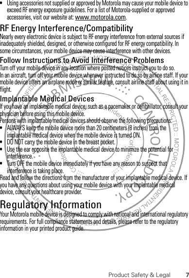 7Product Safety &amp; Legal•Using accessories not supplied or approved by Motorola may cause your mobile device to exceed RF energy exposure guidelines. For a list of Motorola-supplied or approved accessories, visit our website at: www.motorola.com.RF Energy Interference/CompatibilityNearly every electronic device is subject to RF energy interference from external sources if inadequately shielded, designed, or otherwise configured for RF energy compatibility. In some circumstances, your mobile device may cause interference with other devices.Follow Instructions to Avoid Interference ProblemsTurn off your mobile device in any location where posted notices instruct you to do so.In an aircraft, turn off your mobile device whenever instructed to do so by airline staff. If your mobile device offers an airplane mode or similar feature, consult airline staff about using it in flight.Implantable Medical DevicesIf you have an implantable medical device, such as a pacemaker or defibrillator, consult your physician before using this mobile device.Persons with implantable medical devices should observe the following precautions:•ALWAYS keep the mobile device more than 20 centimeters (8 inches) from the implantable medical device when the mobile device is turned ON.•DO NOT carry the mobile device in the breast pocket.•Use the ear opposite the implantable medical device to minimize the potential for interference.•Turn OFF the mobile device immediately if you have any reason to suspect that interference is taking place.Read and follow the directions from the manufacturer of your implantable medical device. If you have any questions about using your mobile device with your implantable medical device, consult your healthcare provider.Regulatory InformationYour Motorola mobile device is designed to comply with national and international regulatory requirements. For full compliance statements and details, please refer to the regulatory information in your printed product guide.