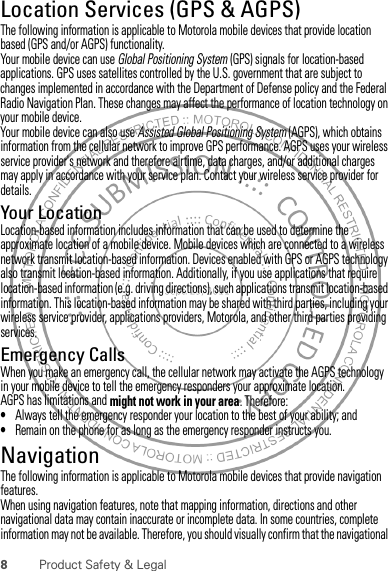 8Product Safety &amp; LegalLocation Services (GPS &amp; AGPS)GPS &amp; AGPSThe following information is applicable to Motorola mobile devices that provide location based (GPS and/or AGPS) functionality.Your mobile device can use Global Positioning System (GPS) signals for location-based applications. GPS uses satellites controlled by the U.S. government that are subject to changes implemented in accordance with the Department of Defense policy and the Federal Radio Navigation Plan. These changes may affect the performance of location technology on your mobile device.Your mobile device can also use Assisted Global Positioning System (AGPS), which obtains information from the cellular network to improve GPS performance. AGPS uses your wireless service provider&apos;s network and therefore airtime, data charges, and/or additional charges may apply in accordance with your service plan. Contact your wireless service provider for details.Your LocationLocation-based information includes information that can be used to determine the approximate location of a mobile device. Mobile devices which are connected to a wireless network transmit location-based information. Devices enabled with GPS or AGPS technology also transmit location-based information. Additionally, if you use applications that require location-based information (e.g. driving directions), such applications transmit location-based information. This location-based information may be shared with third parties, including your wireless service provider, applications providers, Motorola, and other third parties providing services.Emergency CallsWhen you make an emergency call, the cellular network may activate the AGPS technology in your mobile device to tell the emergency responders your approximate location.AGPS has limitations and might not work in your area. Therefore:•Always tell the emergency responder your location to the best of your ability; and•Remain on the phone for as long as the emergency responder instructs you.NavigationNavigationThe following information is applicable to Motorola mobile devices that provide navigation features.When using navigation features, note that mapping information, directions and other navigational data may contain inaccurate or incomplete data. In some countries, complete information may not be available. Therefore, you should visually confirm that the navigational 