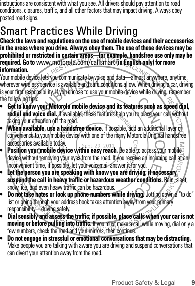 9Product Safety &amp; Legalinstructions are consistent with what you see. All drivers should pay attention to road conditions, closures, traffic, and all other factors that may impact driving. Always obey posted road signs.Smart Practices While DrivingDriving SafetyCheck the laws and regulations on the use of mobile devices and their accessories in the areas where you drive. Always obey them. The use of these devices may be prohibited or restricted in certain areas—for example, handsfree use only may be required. Go to www.motorola.com/callsmart (in English only) for more information.Your mobile device lets you communicate by voice and data—almost anywhere, anytime, wherever wireless service is available and safe conditions allow. When driving a car, driving is your first responsibility. If you choose to use your mobile device while driving, remember the following tips:• Get to know your Motorola mobile device and its features such as speed dial, redial and voice dial. If available, these features help you to place your call without taking your attention off the road.• When available, use a handsfree device. If possible, add an additional layer of convenience to your mobile device with one of the many Motorola Original handsfree accessories available today.• Position your mobile device within easy reach. Be able to access your mobile device without removing your eyes from the road. If you receive an incoming call at an inconvenient time, if possible, let your voicemail answer it for you.• Let the person you are speaking with know you are driving; if necessary, suspend the call in heavy traffic or hazardous weather conditions. Rain, sleet, snow, ice, and even heavy traffic can be hazardous.• Do not take notes or look up phone numbers while driving. Jotting down a “to do” list or going through your address book takes attention away from your primary responsibility—driving safely.• Dial sensibly and assess the traffic; if possible, place calls when your car is not moving or before pulling into traffic. If you must make a call while moving, dial only a few numbers, check the road and your mirrors, then continue.• Do not engage in stressful or emotional conversations that may be distracting. Make people you are talking with aware you are driving and suspend conversations that can divert your attention away from the road.