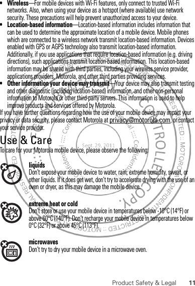 11Product Safety &amp; Legal•Wireless—For mobile devices with Wi-Fi features, only connect to trusted Wi-Fi networks. Also, when using your device as a hotspot (where available) use network security. These precautions will help prevent unauthorized access to your device.• Location-based information—Location-based information includes information that can be used to determine the approximate location of a mobile device. Mobile phones which are connected to a wireless network transmit location-based information. Devices enabled with GPS or AGPS technology also transmit location-based information. Additionally, if you use applications that require location-based information (e.g. driving directions), such applications transmit location-based information. This location-based information may be shared with third parties, including your wireless service provider, applications providers, Motorola, and other third parties providing services.• Other information your device may transmit—Your device may also transmit testing and other diagnostic (including location-based) information, and other non-personal information to Motorola or other third-party servers. This information is used to help improve products and services offered by Motorola.If you have further questions regarding how the use of your mobile device may impact your privacy or data security, please contact Motorola at privacy@motorola.com, or contact your service provider.Use &amp; CareUse &amp; CareTo care for your Motorola mobile device, please observe the following:liquidsDon’t expose your mobile device to water, rain, extreme humidity, sweat, or other liquids. If it does get wet, don’t try to accelerate drying with the use of an oven or dryer, as this may damage the mobile device.extreme heat or coldDon’t store or use your mobile device in temperatures below -10°C (14°F) or above 60°C (140°F). Don’t recharge your mobile device in temperatures below 0°C (32°F) or above 45°C (113°F).microwavesDon’t try to dry your mobile device in a microwave oven.