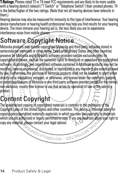 14 Product Safety &amp; LegalT-Ratings: Phones rated T3 or T4 meet FCC requirements and are likely to be more usable with a hearing device’s telecoil (“T Switch” or “Telephone Switch”) than unrated phones. T4 is the better/higher of the two ratings. (Note that not all hearing devices have telecoils in them.)Hearing devices may also be measured for immunity to this type of interference. Your hearing device manufacturer or hearing health professional may help you find results for your hearing device. The more immune your hearing aid is, the less likely you are to experience interference noise from mobile phones.Software Copyright NoticeSoft ware Copyri ght Noti ceMotorola products may include copyrighted Motorola and third-party software stored in semiconductor memories or other media. Laws in the United States and other countries preserve for Motorola and third-party software providers certain exclusive rights for copyrighted software, such as the exclusive rights to distribute or reproduce the copyrighted software. Accordingly, any copyrighted software contained in Motorola products may not be modified, reverse-engineered, distributed, or reproduced in any manner to the extent allowed by law. Furthermore, the purchase of Motorola products shall not be deemed to grant either directly or by implication, estoppel, or otherwise, any license under the copyrights, patents, or patent applications of Motorola or any third-party software provider, except for the normal, non-exclusive, royalty-free license to use that arises by operation of law in the sale of a product.Content CopyrightContent Copyri ghtThe unauthorized copying of copyrighted materials is contrary to the provisions of the Copyright Laws of the United States and other countries. This device is intended solely for copying non-copyrighted materials, materials in which you own the copyright, or materials which you are authorized or legally permitted to copy. If you are uncertain about your right to copy any material, please contact your legal advisor.