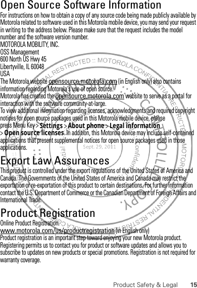 15Product Safety &amp; LegalOpen Source Software InformationOSS InformationFor instructions on how to obtain a copy of any source code being made publicly available by Motorola related to software used in this Motorola mobile device, you may send your request in writing to the address below. Please make sure that the request includes the model number and the software version number.MOTOROLA MOBILITY, INC.OSS Management600 North US Hwy 45Libertyville, IL 60048USAThe Motorola website opensource.motorola.com (in English only) also contains information regarding Motorola&apos;s use of open source.Motorola has created the opensource.motorola.com website to serve as a portal for interaction with the software community-at-large.To view additional information regarding licenses, acknowledgments and required copyright notices for open source packages used in this Motorola mobile device, please press Menu Key &gt;Settings &gt;About phone &gt;Legal information &gt;Open source licenses. In addition, this Motorola device may include self-contained applications that present supplemental notices for open source packages used in those applications.Export Law AssurancesExport LawThis product is controlled under the export regulations of the United States of America and Canada. The Governments of the United States of America and Canada may restrict the exportation or re-exportation of this product to certain destinations. For further information contact the U.S. Department of Commerce or the Canadian Department of Foreign Affairs and International Trade.Product RegistrationReg istra tionOnline Product Registration:www.motorola.com/us/productregistration (in English only)Product registration is an important step toward enjoying your new Motorola product. Registering permits us to contact you for product or software updates and allows you to subscribe to updates on new products or special promotions. Registration is not required for warranty coverage.