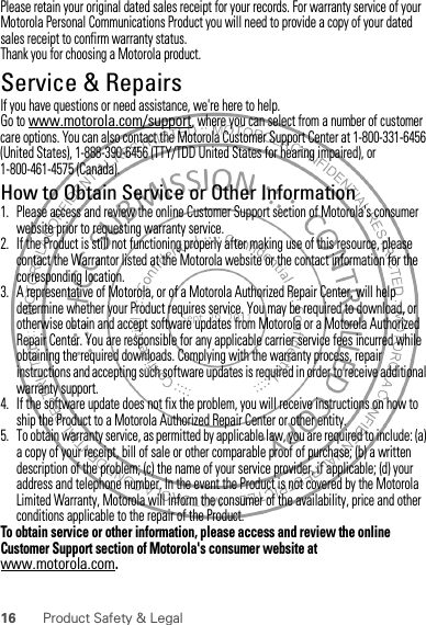 16 Product Safety &amp; LegalPlease retain your original dated sales receipt for your records. For warranty service of your Motorola Personal Communications Product you will need to provide a copy of your dated sales receipt to confirm warranty status.Thank you for choosing a Motorola product.Service &amp; RepairsIf you have questions or need assistance, we&apos;re here to help.Go to www.motorola.com/support, where you can select from a number of customer care options. You can also contact the Motorola Customer Support Center at 1-800-331-6456 (United States), 1-888-390-6456 (TTY/TDD United States for hearing impaired), or 1-800-461-4575 (Canada).How to Obtain Service or Other Information  1. Please access and review the online Customer Support section of Motorola&apos;s consumer website prior to requesting warranty service.2. If the Product is still not functioning properly after making use of this resource, please contact the Warrantor listed at the Motorola website or the contact information for the corresponding location.3. A representative of Motorola, or of a Motorola Authorized Repair Center, will help determine whether your Product requires service. You may be required to download, or otherwise obtain and accept software updates from Motorola or a Motorola Authorized Repair Center. You are responsible for any applicable carrier service fees incurred while obtaining the required downloads. Complying with the warranty process, repair instructions and accepting such software updates is required in order to receive additional warranty support.4. If the software update does not fix the problem, you will receive instructions on how to ship the Product to a Motorola Authorized Repair Center or other entity.5. To obtain warranty service, as permitted by applicable law, you are required to include: (a) a copy of your receipt, bill of sale or other comparable proof of purchase; (b) a written description of the problem; (c) the name of your service provider, if applicable; (d) your address and telephone number. In the event the Product is not covered by the Motorola Limited Warranty, Motorola will inform the consumer of the availability, price and other conditions applicable to the repair of the Product.To obtain service or other information, please access and review the online Customer Support section of Motorola&apos;s consumer website at www.motorola.com.