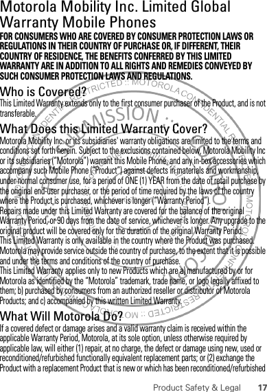 17Product Safety &amp; LegalMotorola Mobility Inc. Limited Global Warranty Mobile PhonesWarrantyFOR CONSUMERS WHO ARE COVERED BY CONSUMER PROTECTION LAWS OR REGULATIONS IN THEIR COUNTRY OF PURCHASE OR, IF DIFFERENT, THEIR COUNTRY OF RESIDENCE, THE BENEFITS CONFERRED BY THIS LIMITED WARRANTY ARE IN ADDITION TO ALL RIGHTS AND REMEDIES CONVEYED BY SUCH CONSUMER PROTECTION LAWS AND REGULATIONS.Who is Covered?This Limited Warranty extends only to the first consumer purchaser of the Product, and is not transferable.What Does this Limited Warranty Cover?Motorola Mobility Inc. or its subsidiaries&apos; warranty obligations are limited to the terms and conditions set forth herein. Subject to the exclusions contained below, Motorola Mobility Inc or its subsidiaries (“Motorola”) warrant this Mobile Phone, and any in-box accessories which accompany such Mobile Phone (“Product”) against defects in materials and workmanship, under normal consumer use, for a period of ONE (1) YEAR from the date of retail purchase by the original end-user purchaser, or the period of time required by the laws of the country where the Product is purchased, whichever is longer (“Warranty Period”).Repairs made under this Limited Warranty are covered for the balance of the original Warranty Period, or 90 days from the date of service, whichever is longer. Any upgrade to the original product will be covered only for the duration of the original Warranty Period.This Limited Warranty is only available in the country where the Product was purchased. Motorola may provide service outside the country of purchase, to the extent that it is possible and under the terms and conditions of the country of purchase.This Limited Warranty applies only to new Products which are a) manufactured by or for Motorola as identified by the “Motorola” trademark, trade name, or logo legally affixed to them; b) purchased by consumers from an authorized reseller or distributor of Motorola Products; and c) accompanied by this written Limited Warranty.What Will Motorola Do?If a covered defect or damage arises and a valid warranty claim is received within the applicable Warranty Period, Motorola, at its sole option, unless otherwise required by applicable law, will either (1) repair, at no charge, the defect or damage using new, used or reconditioned/refurbished functionally equivalent replacement parts; or (2) exchange the Product with a replacement Product that is new or which has been reconditioned/refurbished 