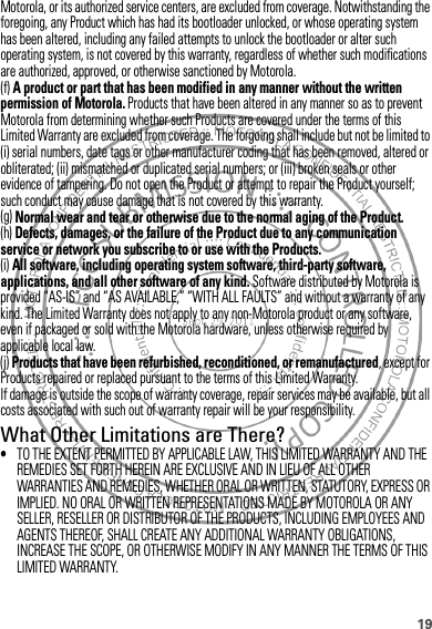 19Motorola, or its authorized service centers, are excluded from coverage. Notwithstanding the foregoing, any Product which has had its bootloader unlocked, or whose operating system has been altered, including any failed attempts to unlock the bootloader or alter such operating system, is not covered by this warranty, regardless of whether such modifications are authorized, approved, or otherwise sanctioned by Motorola.(f) A product or part that has been modified in any manner without the written permission of Motorola. Products that have been altered in any manner so as to prevent Motorola from determining whether such Products are covered under the terms of this Limited Warranty are excluded from coverage. The forgoing shall include but not be limited to (i) serial numbers, date tags or other manufacturer coding that has been removed, altered or obliterated; (ii) mismatched or duplicated serial numbers; or (iii) broken seals or other evidence of tampering. Do not open the Product or attempt to repair the Product yourself; such conduct may cause damage that is not covered by this warranty.(g) Normal wear and tear or otherwise due to the normal aging of the Product.(h) Defects, damages, or the failure of the Product due to any communication service or network you subscribe to or use with the Products.(i) All software, including operating system software, third-party software, applications, and all other software of any kind. Software distributed by Motorola is provided “AS-IS” and “AS AVAILABLE,” “WITH ALL FAULTS” and without a warranty of any kind. The Limited Warranty does not apply to any non-Motorola product or any software, even if packaged or sold with the Motorola hardware, unless otherwise required by applicable local law.(j) Products that have been refurbished, reconditioned, or remanufactured, except for Products repaired or replaced pursuant to the terms of this Limited Warranty.If damage is outside the scope of warranty coverage, repair services may be available, but all costs associated with such out of warranty repair will be your responsibility.What Other Limitations are There?•TO THE EXTENT PERMITTED BY APPLICABLE LAW, THIS LIMITED WARRANTY AND THE REMEDIES SET FORTH HEREIN ARE EXCLUSIVE AND IN LIEU OF ALL OTHER WARRANTIES AND REMEDIES, WHETHER ORAL OR WRITTEN, STATUTORY, EXPRESS OR IMPLIED. NO ORAL OR WRITTEN REPRESENTATIONS MADE BY MOTOROLA OR ANY SELLER, RESELLER OR DISTRIBUTOR OF THE PRODUCTS, INCLUDING EMPLOYEES AND AGENTS THEREOF, SHALL CREATE ANY ADDITIONAL WARRANTY OBLIGATIONS, INCREASE THE SCOPE, OR OTHERWISE MODIFY IN ANY MANNER THE TERMS OF THIS LIMITED WARRANTY.