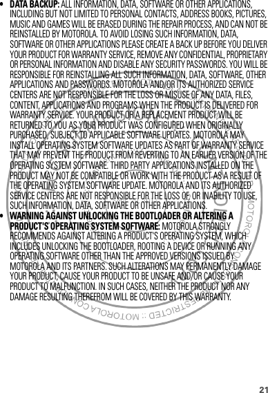 21• DATA BACKUP: ALL INFORMATION, DATA, SOFTWARE OR OTHER APPLICATIONS, INCLUDING BUT NOT LIMITED TO PERSONAL CONTACTS, ADDRESS BOOKS, PICTURES, MUSIC AND GAMES WILL BE ERASED DURING THE REPAIR PROCESS, AND CAN NOT BE REINSTALLED BY MOTOROLA. TO AVOID LOSING SUCH INFORMATION, DATA, SOFTWARE OR OTHER APPLICATIONS PLEASE CREATE A BACK UP BEFORE YOU DELIVER YOUR PRODUCT FOR WARRANTY SERVICE, REMOVE ANY CONFIDENTIAL, PROPRIETARY OR PERSONAL INFORMATION AND DISABLE ANY SECURITY PASSWORDS. YOU WILL BE RESPONSIBLE FOR REINSTALLING ALL SUCH INFORMATION, DATA, SOFTWARE, OTHER APPLICATIONS AND PASSWORDS. MOTOROLA AND/OR ITS AUTHORIZED SERVICE CENTERS ARE NOT RESPONSIBLE FOR THE LOSS OR MISUSE OF ANY DATA, FILES, CONTENT, APPLICATIONS AND PROGRAMS WHEN THE PRODUCT IS DELIVERED FOR WARRANTY SERVICE. YOUR PRODUCT OR A REPLACEMENT PRODUCT WILL BE RETURNED TO YOU AS YOUR PRODUCT WAS CONFIGURED WHEN ORIGINALLY PURCHASED, SUBJECT TO APPLICABLE SOFTWARE UPDATES. MOTOROLA MAY INSTALL OPERATING SYSTEM SOFTWARE UPDATES AS PART OF WARRANTY SERVICE THAT MAY PREVENT THE PRODUCT FROM REVERTING TO AN EARLIER VERSION OF THE OPERATING SYSTEM SOFTWARE. THIRD PARTY APPLICATIONS INSTALLED ON THE PRODUCT MAY NOT BE COMPATIBLE OR WORK WITH THE PRODUCT AS A RESULT OF THE OPERATING SYSTEM SOFTWARE UPDATE. MOTOROLA AND ITS AUTHORIZED SERVICE CENTERS ARE NOT RESPONSIBLE FOR THE LOSS OF, OR INABILITY TO USE, SUCH INFORMATION, DATA, SOFTWARE OR OTHER APPLICATIONS.• WARNING AGAINST UNLOCKING THE BOOTLOADER OR ALTERING A PRODUCT&apos;S OPERATING SYSTEM SOFTWARE: MOTOROLA STRONGLY RECOMMENDS AGAINST ALTERING A PRODUCT&apos;S OPERATING SYSTEM, WHICH INCLUDES UNLOCKING THE BOOTLOADER, ROOTING A DEVICE OR RUNNING ANY OPERATING SOFTWARE OTHER THAN THE APPROVED VERSIONS ISSUED BY MOTOROLA AND ITS PARTNERS. SUCH ALTERATIONS MAY PERMANENTLY DAMAGE YOUR PRODUCT, CAUSE YOUR PRODUCT TO BE UNSAFE AND/OR CAUSE YOUR PRODUCT TO MALFUNCTION. IN SUCH CASES, NEITHER THE PRODUCT NOR ANY DAMAGE RESULTING THEREFROM WILL BE COVERED BY THIS WARRANTY.