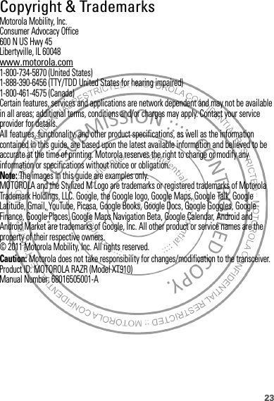 23 Copyright &amp; TrademarksMotorola Mobility, Inc.Consumer Advocacy Office600 N US Hwy 45Libertyville, IL 60048www.motorola.com1-800-734-5870 (United States)1-888-390-6456 (TTY/TDD United States for hearing impaired)1-800-461-4575 (Canada)Certain features, services and applications are network dependent and may not be available in all areas; additional terms, conditions and/or charges may apply. Contact your service provider for details.All features, functionality, and other product specifications, as well as the information contained in this guide, are based upon the latest available information and believed to be accurate at the time of printing. Motorola reserves the right to change or modify any information or specifications without notice or obligation.Note: The images in this guide are examples only.MOTOROLA and the Stylized M Logo are trademarks or registered trademarks of Motorola Trademark Holdings, LLC. Google, the Google logo, Google Maps, Google Talk, Google Latitude, Gmail, YouTube, Picasa, Google Books, Google Docs, Google Goggles, Google Finance, Google Places, Google Maps Navigation Beta, Google Calendar, Android and Android Market are trademarks of Google, Inc. All other product or service names are the property of their respective owners.© 2011 Motorola Mobility, Inc. All rights reserved.Caution: Motorola does not take responsibility for changes/modification to the transceiver.Product ID: MOTOROLA RAZR (Model XT910)Manual Number: 68016505001-A