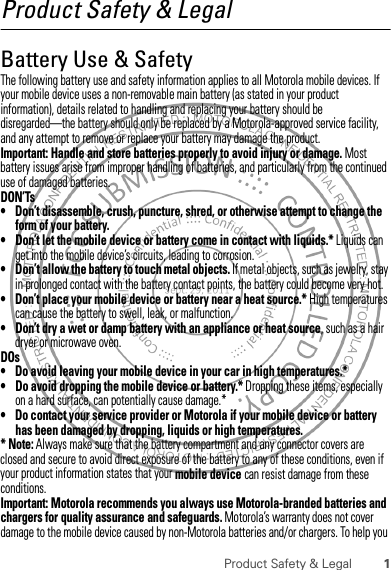 1Product Safety &amp; LegalProduct Safety &amp; LegalBattery Use &amp; SafetyBattery Use &amp; SafetyThe following battery use and safety information applies to all Motorola mobile devices. If your mobile device uses a non-removable main battery (as stated in your product information), details related to handling and replacing your battery should be disregarded—the battery should only be replaced by a Motorola-approved service facility, and any attempt to remove or replace your battery may damage the product.Important: Handle and store batteries properly to avoid injury or damage. Most battery issues arise from improper handling of batteries, and particularly from the continued use of damaged batteries.DON’Ts• Don’t disassemble, crush, puncture, shred, or otherwise attempt to change the form of your battery.• Don’t let the mobile device or battery come in contact with liquids.* Liquids can get into the mobile device’s circuits, leading to corrosion.• Don’t allow the battery to touch metal objects. If metal objects, such as jewelry, stay in prolonged contact with the battery contact points, the battery could become very hot.• Don’t place your mobile device or battery near a heat source.* High temperatures can cause the battery to swell, leak, or malfunction.• Don’t dry a wet or damp battery with an appliance or heat source, such as a hair dryer or microwave oven.DOs• Do avoid leaving your mobile device in your car in high temperatures.*• Do avoid dropping the mobile device or battery.* Dropping these items, especially on a hard surface, can potentially cause damage.*• Do contact your service provider or Motorola if your mobile device or battery has been damaged by dropping, liquids or high temperatures.* Note: Always make sure that the battery compartment and any connector covers are closed and secure to avoid direct exposure of the battery to any of these conditions, even if your product information states that your mobile device can resist damage from these conditions.Important: Motorola recommends you always use Motorola-branded batteries and chargers for quality assurance and safeguards. Motorola’s warranty does not cover damage to the mobile device caused by non-Motorola batteries and/or chargers. To help you 