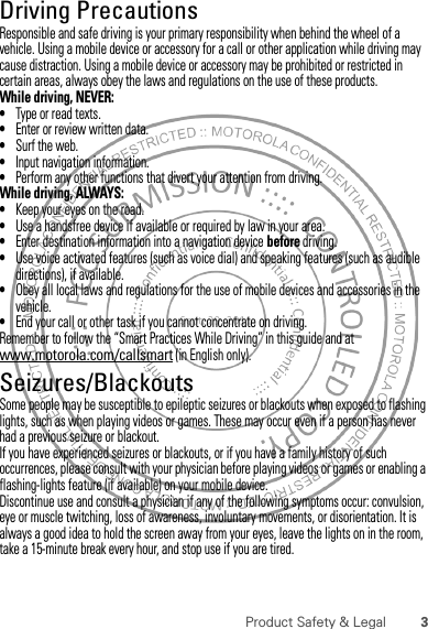 3Product Safety &amp; LegalDriving PrecautionsResponsible and safe driving is your primary responsibility when behind the wheel of a vehicle. Using a mobile device or accessory for a call or other application while driving may cause distraction. Using a mobile device or accessory may be prohibited or restricted in certain areas, always obey the laws and regulations on the use of these products.While driving, NEVER:•Type or read texts.•Enter or review written data.•Surf the web.•Input navigation information.•Perform any other functions that divert your attention from driving.While driving, ALWAYS:•Keep your eyes on the road.•Use a handsfree device if available or required by law in your area.•Enter destination information into a navigation device before driving.•Use voice activated features (such as voice dial) and speaking features (such as audible directions), if available.•Obey all local laws and regulations for the use of mobile devices and accessories in the vehicle.•End your call or other task if you cannot concentrate on driving.Remember to follow the “Smart Practices While Driving” in this guide and at www.motorola.com/callsmart (in English only).Seizures/BlackoutsSome people may be susceptible to epileptic seizures or blackouts when exposed to flashing lights, such as when playing videos or games. These may occur even if a person has never had a previous seizure or blackout.If you have experienced seizures or blackouts, or if you have a family history of such occurrences, please consult with your physician before playing videos or games or enabling a flashing-lights feature (if available) on your mobile device.Discontinue use and consult a physician if any of the following symptoms occur: convulsion, eye or muscle twitching, loss of awareness, involuntary movements, or disorientation. It is always a good idea to hold the screen away from your eyes, leave the lights on in the room, take a 15-minute break every hour, and stop use if you are tired.