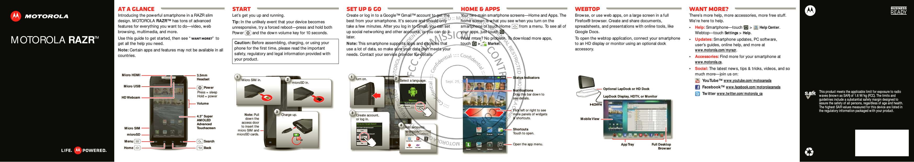 MOTOROLA RAZRTMThis product meets the applicable limit for exposure to radio waves (known as SAR) of 1.6 W / kg (FCC). The limits and guidelines include a substantial safety margin designed to assure the safety of all persons, regardless of age and health. The highest SAR values measured for this device are listed in the regulatory information packaged w ith your product.At a glanceIntroducing the powerful smartphone in a RAZR slim design. MOTOROLA RAZR™ has tons of advanced features for everything you want to do—video, web browsing, multimedia, and more.Use this guide to get started, then see “ Want more?”  to get all the help you need.Note: Certain apps and features may not be available in all countries.11:23Artu ro RomanJP Jor dan Tatia Torrey Kim VoneshBrow ser Mar ketEmailPhone Ap psText Camera11:23Artu ro RomanJP Jo rdanTatia Torr eyKim  Von eshBrowserhttp://www.MarketEmailPhone AppsTextCameraMicro USBHD WebcamMicro SIMmicroSDMicro HDM I 3.5mmHeadsetVolume4.3&quot; Super AMOLED AdvancedTouchscreenPower Press = sleep Hold = powerMenuHomeSearchBackStartLet’s get you up and running.Tip: In the unlikely event that your device becomes unresponsive, try a forced reboot—press and hold both Power  and the dow n volume key for 10 seconds.Caution: Before assembling, charging, or using your phone for the first time, please read the important safety, regulatory and legal information provided w ith your product.1Micro SIM in. 2microSD in.3Charge up.3HNote: Pull down the access doorto insert the micro SIM and microSD cards.Set up &amp; goCreate or log in to a Google™ Gmail™ account to get the best from your smartphone. It&apos;s secure and should only take a few minutes. After you log in to Gmail, you can set up social netw orking and other accounts, or you can do it later.Note: This smartphone supports apps and services that use a lot of data, so make sure your data plan meets your needs. Contact your service provider for details.11:23Artu ro RomanJP Jor dan Tatia Torrey Kim VoneshBrow ser Mar ketEmailPhone Ap psText CameraP Jo rdanTBro wseCameraJPTurn on.Tu1ltCreate account,or log in.Co3Set  up  you r Google AccountDon’t  have a Googl e Account ?Already have a Goo gle Accoun t?Want t o set up an accoun t later ?CreateSign inSkipAdd accounts.erA4Set Up AccountsIf  you u se any of  the ser vices below , tap t he icon  to set  it u p.Corpo rate SyncMot oCast IDEmail Accou ntsYah oo! Mai lGoogleTathttp://www.Select a language.S2Welcom eTo uch the an dr oid  to  begin .Emergen cy dial Change lan guageHome &amp; appsYour two main smartphone screens—Home and Apps. The home screen is what you see w hen you turn on the smartphone or touch Home  from a menu. To see all of your apps, just touch .Want more? No problem. To download more apps, touch  &gt;Market.11:23Art ur o RomanJP Jor dan Tat ia Tor rey Kim VoneshBro wserhttp://www.Mar ketEm ailPhone AppsText Cam er aStatus IndicatorsShortcutsTouch to open.NotificationsDrag this bar dow n tosee details.Open the app menu.Flick left or right to seemore panels of w idgets&amp; shortcuts.WebtopBrowse, or use web apps, on a large screen in a full Firefox® browser. Create and share documents, spreadsheets, and presentations with online tools, like Google Docs.To open the webtop application, connect your smartphone to an HD display or monitor using an optional dock accessory.Account  ManagerLapDock Display, HDTV, or M onitorMobile ViewApp Tray Full  DesktopBrowserOptional LapDock or HD DockWant more?There’s more help, more accessories, more free stuff. We’re here to help.•Help: Smartphone—touch &gt;Help Center. Webtop—touchSettings&gt;Help.•Updates: Smartphone updates, PC software, user’s guides, online help, and more at www .motorola.com/ myrazr.•Accessories: Find more for your smartphone at www .motorola.ca.•Social: The latest new s, tips &amp; tricks, videos, and so much more—join us on: YouTube™ ww w.youtube.com/ motocanada Facebook™ www .facebook.com/ motorolacanada Tw itter www .twitter.com/ motorola_ca