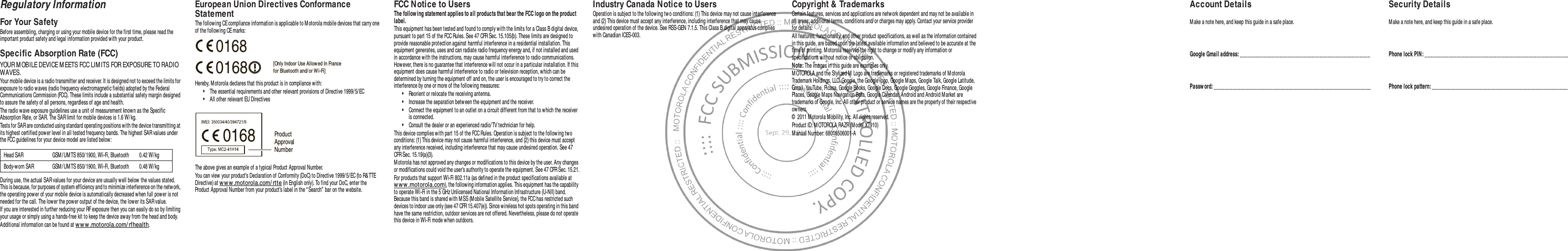 Regulatory InformationFor Your SafetyBefore assembling, charging or using your mobile device for the first time, please read the important product safety and legal information provided with your product.Specific Absorption Rate (FCC)SAR (IEEE)YOUR M OBILE DEVICE M EETS FCC LIM ITS FOR EXPOSURE TO RADIO WAVES.Your mobile device is a radio transmitter and receiver. It is designed not to exceed the limits for exposure to radio waves (radio frequency electromagnetic fields) adopted by the Federal Communications Commission (FCC). These limits include a substantial safety margin designed to assure the safety of all persons, regardless of age and health.The radio wave exposure guidelines use a unit of measurement known as the Specific Absorption Rate, or SAR. The SAR limit for mobile devices is 1.6 W/ kg.Tests for SAR are conducted using standard operating positions with the device transmitting at its highest certified power level in all tested frequency bands. The highest SAR values under the FCC guidelines for your device model are listed below :During use, the actual SAR values for your device are usually well below the values stated. This is because, for purposes of system efficiency and to minimize interference on the netw ork, the operating power of your mobile device is automatically decreased when full power is not needed for the call. The lower the power output of the device, the low er its SAR value.If you are interested in further reducing your RF exposure then you can easily do so by limiting your usage or simply using a hands-free kit to keep the device away from the head and body.Additional information can be found at w w w .mot orola.com/ rfhealt h.Head SAR GSM / UM TS 850/ 1900, Wi-Fi, Bluetooth 0.42 W/ kgBody-w orn SAR GSM / UM TS 850/1900, Wi-Fi, Bluetooth 0.48 W/ kgEuropean Union Directives Conformance StatementEU ConformanceThe following CE compliance information is applicable to M otorola mobile devices that carry one of the following CE marks:Hereby, Motorola declares that this product is in compliance with:•The essential requirements and other relevant provisions of Directive 1999/ 5/ EC•All other relevant EU DirectivesThe above gives an example of a typical Product Approval Number.You can view your product’s Declaration of Conformity (DoC) to Directive 1999/ 5/EC (to R&amp;TTE Directive) at w ww .motorola.com/ rtte (in English only). To find your DoC, enter the Product Approval Number from your product’s label in the “ Search”  bar on the w ebsite.0168 [Only Indoor Use Allow ed In Francefor Bluetooth and/ or Wi-Fi]01680168 Product Approval NumberFCC Notice to UsersFCC N oticeThe follow ing statement applies to all products that bear the FCC logo on the product label.This equipment has been tested and found to comply with the limits for a Class B digital device, pursuant to part 15 of the FCC Rules. See 47 CFR Sec. 15.105(b). These limits are designed to provide reasonable protection against harmful interference in a residential installation. This equipment generates, uses and can radiate radio frequency energy and, if not installed and used in accordance with the instructions, may cause harmful interference to radio communications. However, there is no guarantee that interference will not occur in a particular installation. If this equipment does cause harmful interference to radio or television reception, which can be determined by turning the equipment off and on, the user is encouraged to try to correct the interference by one or more of the follow ing measures:•Reorient or relocate the receiving antenna.•Increase the separation betw een the equipment and the receiver.•Connect the equipment to an outlet on a circuit different from that to which the receiver is connected.•Consult the dealer or an experienced radio/ TV technician for help.This device complies with part 15 of the FCC Rules. Operation is subject to the follow ing two conditions: (1) This device may not cause harmful interference, and (2) this device must accept any interference received, including interference that may cause undesired operation. See 47 CFR Sec. 15.19(a)(3).Motorola has not approved any changes or modifications to this device by the user. Any changes or modifications could void the user’s authority to operate the equipment. See 47 CFR Sec. 15.21.For products that support Wi-Fi 802.11a (as defined in the product specifications available at www .motorola.com), the following information applies. This equipment has the capability to operate Wi-Fi in the 5 GHz Unlicensed National Information Infrastructure (U-NII) band. Because this band is shared with M SS (Mobile Satellite Service), the FCC has restricted such devices to indoor use only (see 47 CFR 15.407(e)). Since wireless hot spots operating in this band have the same restriction, outdoor services are not offered. Nevertheless, please do not operate this device in Wi-Fi mode when outdoors.Industry Canada Notice to UsersIndustry Canada Not iceOperation is subject to the following two conditions: (1) This device may not cause interference and (2) This device must accept any interference, including interference that may cause undesired operation of the device. See RSS-GEN 7.1.5. This Class B digital apparatus complies with Canadian ICES-003. Copyright &amp; TrademarksCertain features, services and applications are network dependent and may not be available in all areas; additional terms, conditions and/or charges may apply. Contact your service provider for details.All features, functionality, and other product specifications, as well as the information contained in this guide, are based upon the latest available information and believed to be accurate at the time of printing. Motorola reserves the right to change or modify any information or specifications w ithout notice or obligation.Note: The images in this guide are examples only.M OTOROLA and the Stylized M  Logo are trademarks or registered trademarks of M otorola Trademark Holdings, LLC. Google, the Google logo, Google M aps, Google Talk, Google Latitude, Gmail, YouTube, Picasa, Google Books, Google Docs, Google Goggles, Google Finance, Google Places, Google Maps Navigation Beta, Google Calendar, Android and Android M arket are trademarks of Google, Inc. All other product or service names are the property of their respective owners.©  2011 Motorola M obility, Inc. All rights reserved.Product ID: M OTOROLA RAZR (M odel XT910)M anual Number: 68016506001-AAccount DetailsM ake a note here, and keep this guide in a safe place.Google Gmail address: _________________________________________________ Passw ord: ___________________________________________________________ Security DetailsMake a note here, and keep this guide in a safe place.Phone lock PIN: ______________________________________________________ Phone lock pattern: ___________________________________________________ 
