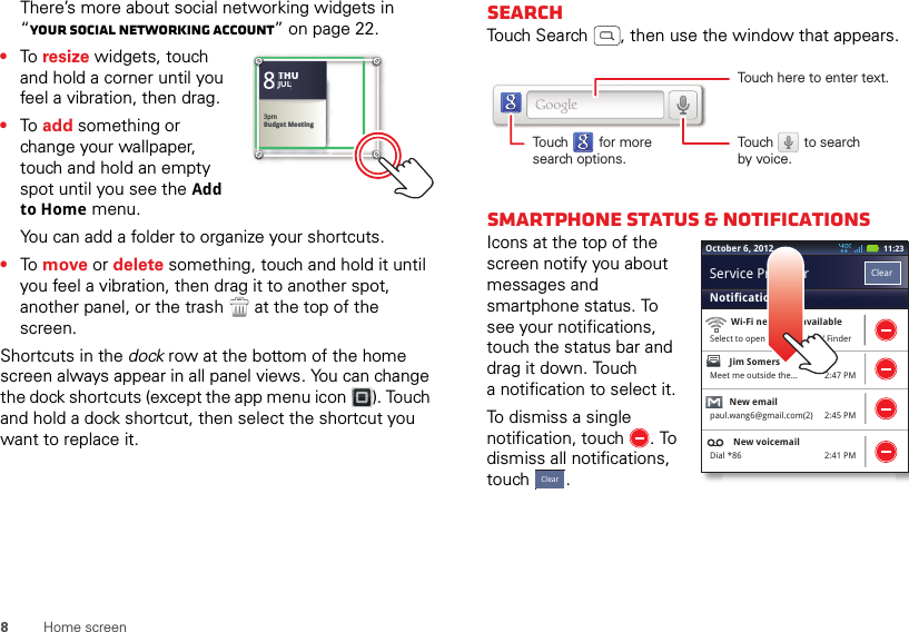 8Home screenThere’s more about social networking widgets in “Your social networking account” on page 22.•To  resize widgets, touch and hold a corner until you feel a vibration, then drag.•To  add something or change your wallpaper, touch and hold an empty spot until you see the Add to Home menu.You can add a folder to organize your shortcuts.•To  move or delete something, touch and hold it until you feel a vibration, then drag it to another spot, another panel, or the trash  at the top of the screen.Shortcuts in the dock row at the bottom of the home screen always appear in all panel views. You can change the dock shortcuts (except the app menu icon ). Touch and hold a dock shortcut, then select the shortcut you want to replace it.Kristine KelleyNot even ready to go back to school83pmBudget MeetingTHUJUL3pmBudget MeetingTHUJULSearchTouch Search , then use the window that appears.Smartphone status &amp; notificationsIcons at the top of the screen notify you about messages and smartphone status. To see your notifications, touch the status bar and drag it down. Touch a notification to select it.To dismiss a single notification, touch . To dismiss all notifications, touch .Touch here to enter text.Touch        for moresearch options.Touch        to searchby voice.2:47 PM2:45 PM2:41 PMWi-Fi networks availableSelect to open Preferred N/W FinderJim Somers  Meet me outside the...New emailpaul.wang6@gmail.com(2)New voicemailDial *86NotificationsClearService Provider11:23October 6, 2012Clear