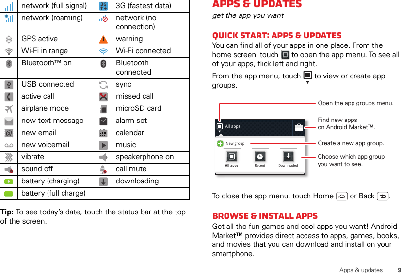 9Apps &amp; updatesTip: To see today’s date, touch the status bar at the top of the screen.network (full signal) 3G (fastest data)network (roaming) network (no connection)GPS active warningWi-Fi in range Wi-Fi connectedBluetooth™ on Bluetooth connectedUSB connected syncactive call missed callairplane mode microSD cardnew text message alarm setnew email calendarnew voicemail musicvibrate speakerphone onsound off call mutebattery (charging) downloadingbattery (full charge)Apps &amp; updatesget the app you wantQuick start: Apps &amp; updatesYou can find all of your apps in one place. From the home screen, touch  to open the app menu. To see all of your apps, flick left and right.From the app menu, touch  to view or create app groups.To close the app menu, touch Home  or Back .Browse &amp; install appsGet all the fun games and cool apps you want! Android Market™ provides direct access to apps, games, books, and movies that you can download and install on your smartphone. All appsNew groupAll appsAll appsRecentRecentDownloadedDownloadedOpen the app groups menu.Choose which app groupyou want to see.Create a new app group.Find new appson Android Market™.